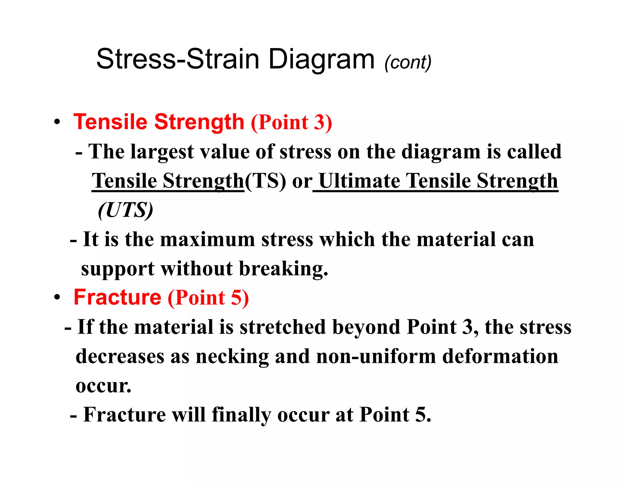 • Tensile Strength (Point 3)
- The largest value of stress on the diagram is called
Tensile Strength(TS) or Ultimate Tensile Strength
(UTS)
- It is the maximum stress which the material can
support without breaking.
• Fracture (Point 5)
- If the material is stretched beyond Point 3, the stress
decreases as necking and non-uniform deformation
occur.
- Fracture will finally occur at Point 5.
Stress-Strain Diagram (cont)
 