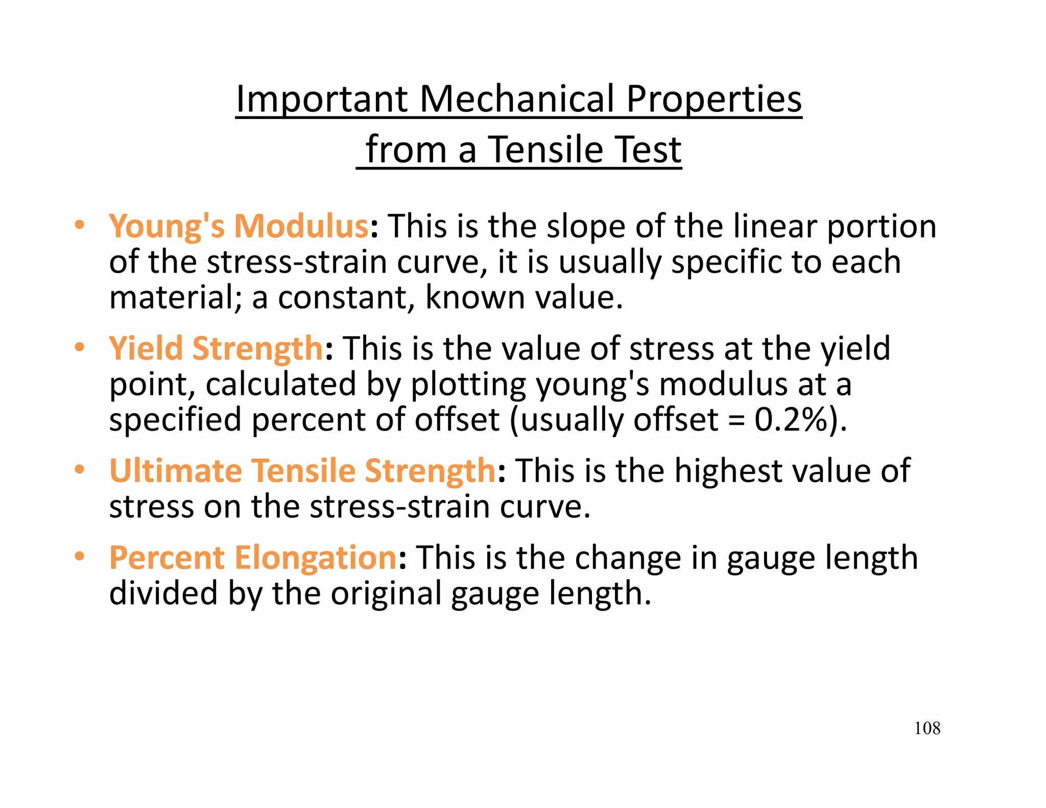 108
Important Mechanical Properties
from a Tensile Test 
• Young's Modulus: This is the slope of the linear portion 
of the stress‐strain curve, it is usually specific to each 
material; a constant, known value. 
• Yield Strength: This is the value of stress at the yield 
point, calculated by plotting young's modulus at a 
specified percent of offset (usually offset = 0.2%). 
• Ultimate Tensile Strength: This is the highest value of 
stress on the stress‐strain curve. 
• Percent Elongation: This is the change in gauge length 
divided by the original gauge length. 
 