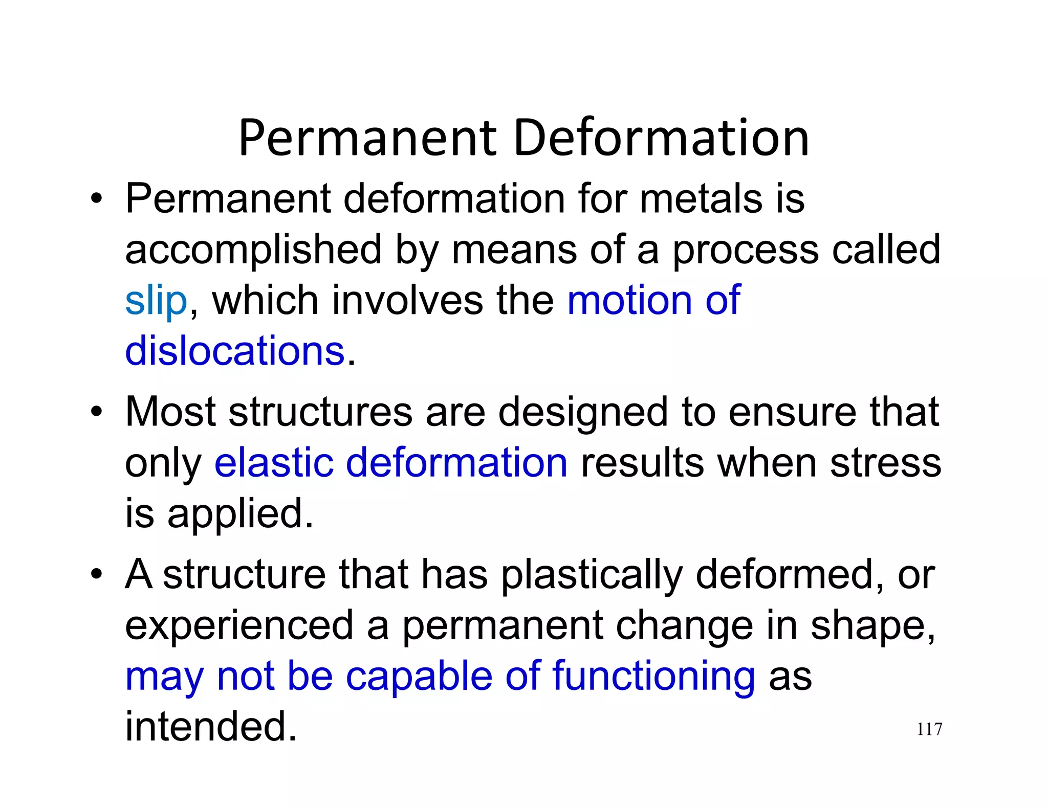 117
Permanent Deformation
• Permanent deformation for metals is
accomplished by means of a process called
slip, which involves the motion of
dislocations.
• Most structures are designed to ensure that
only elastic deformation results when stress
is applied.
• A structure that has plastically deformed, or
experienced a permanent change in shape,
may not be capable of functioning as
intended.
 