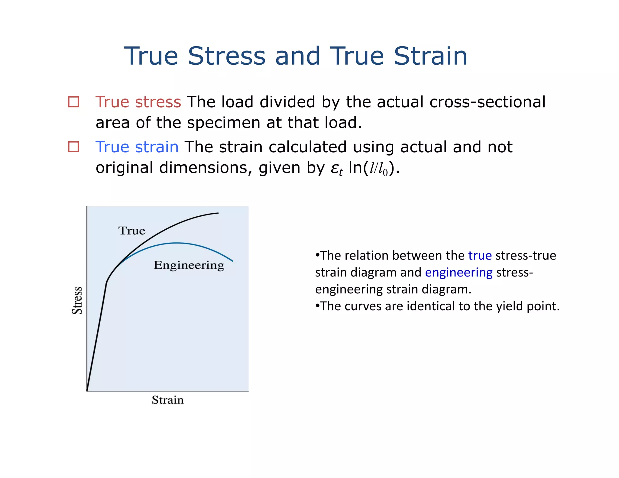 True Stress and True Strain
 True stress The load divided by the actual cross-sectional
area of the specimen at that load.
 True strain The strain calculated using actual and not
original dimensions, given by εt ln(l/l0).
•The relation between the true stress‐true 
strain diagram and engineering stress‐
engineering strain diagram.  
•The curves are identical to the yield point.
 