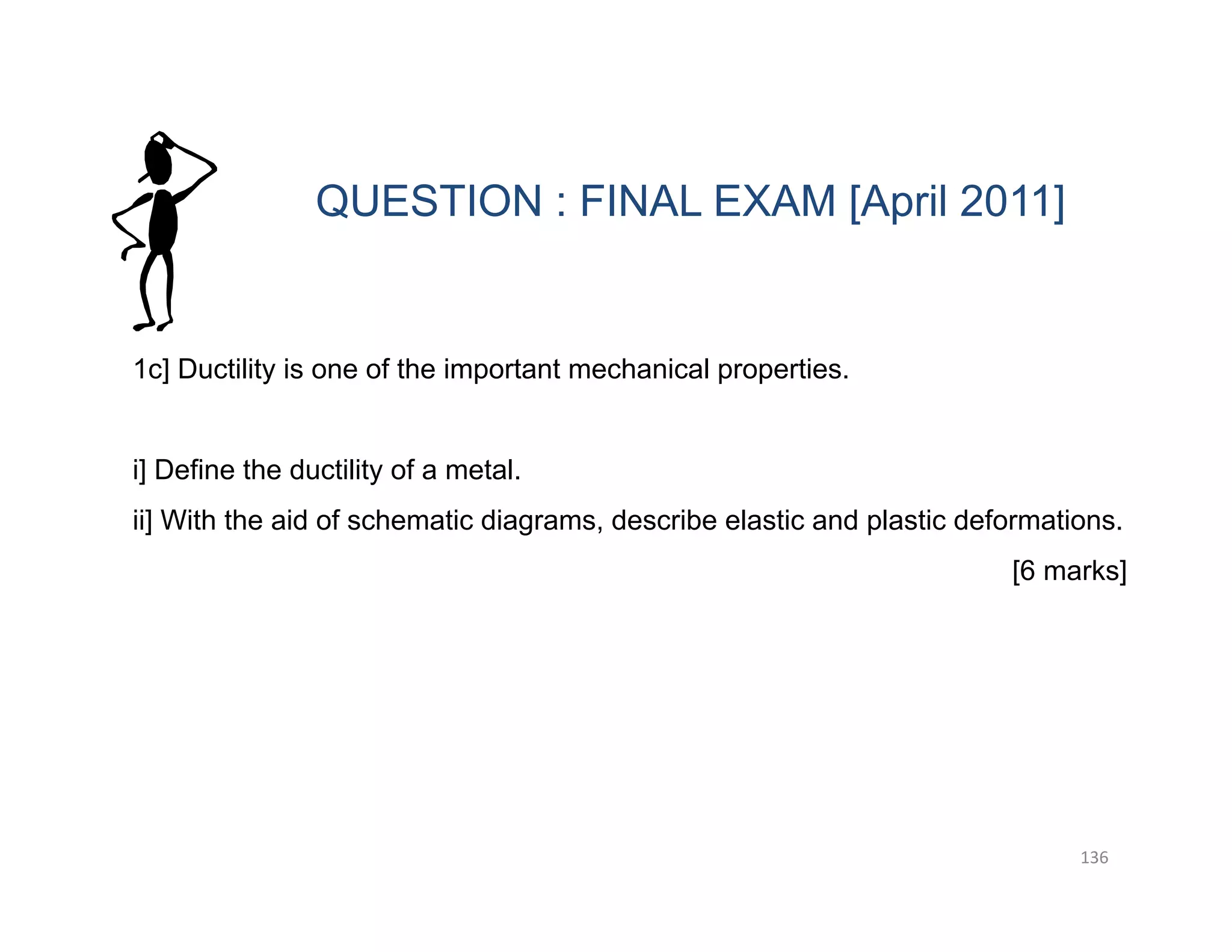 136
1c] Ductility is one of the important mechanical properties.
i] Define the ductility of a metal.
ii] With the aid of schematic diagrams, describe elastic and plastic deformations.
[6 marks]
QUESTION : FINAL EXAM [April 2011]
 
