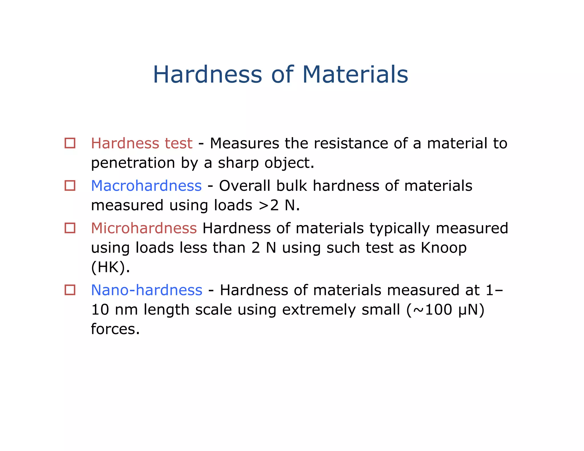 Hardness of Materials
 Hardness test - Measures the resistance of a material to
penetration by a sharp object.
 Macrohardness - Overall bulk hardness of materials
measured using loads >2 N.
 Microhardness Hardness of materials typically measured
using loads less than 2 N using such test as Knoop
(HK).
 Nano-hardness - Hardness of materials measured at 1–
10 nm length scale using extremely small (~100 µN)
forces.
 