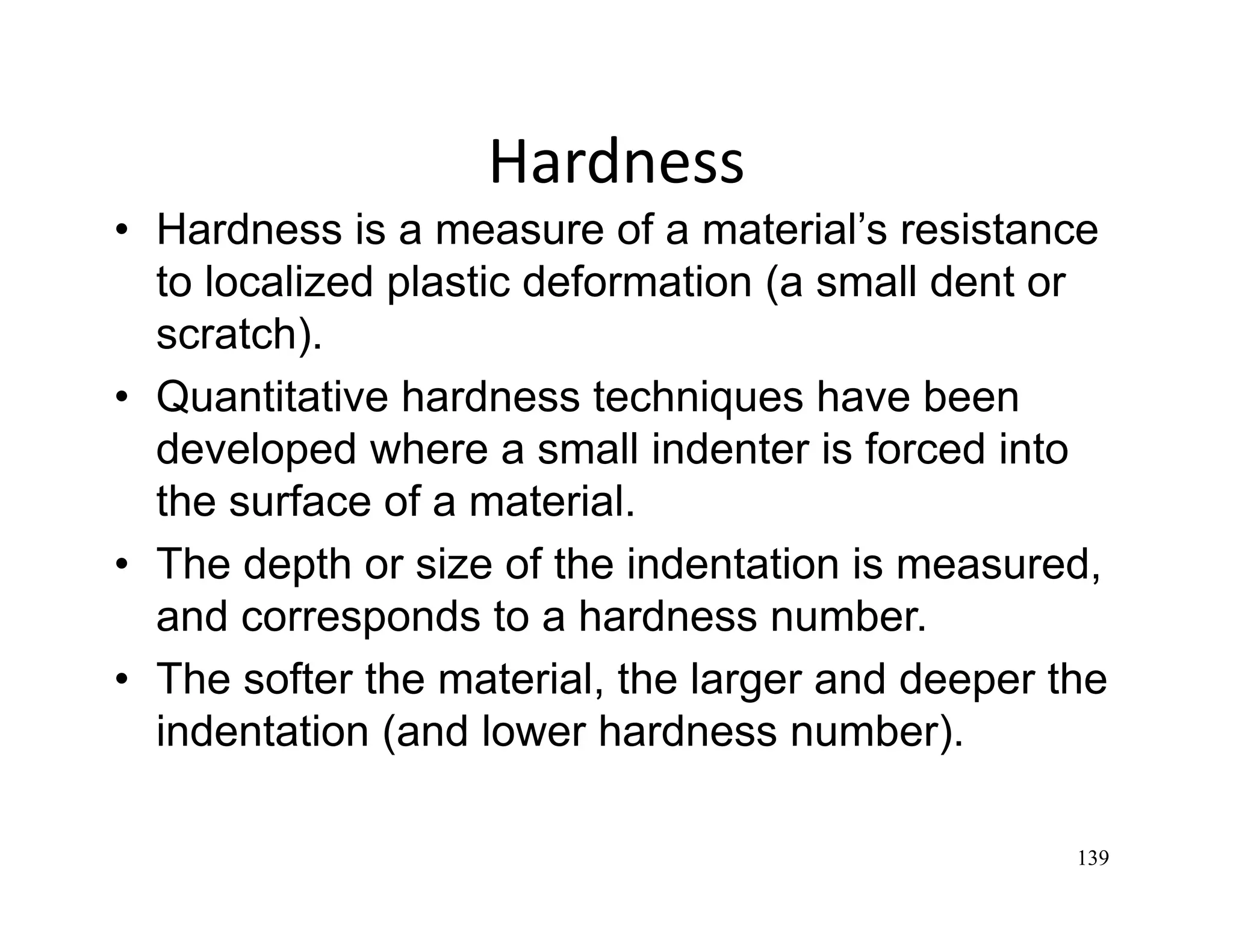 139
Hardness
• Hardness is a measure of a material’s resistance
to localized plastic deformation (a small dent or
scratch).
• Quantitative hardness techniques have been
developed where a small indenter is forced into
the surface of a material.
• The depth or size of the indentation is measured,
and corresponds to a hardness number.
• The softer the material, the larger and deeper the
indentation (and lower hardness number).
 