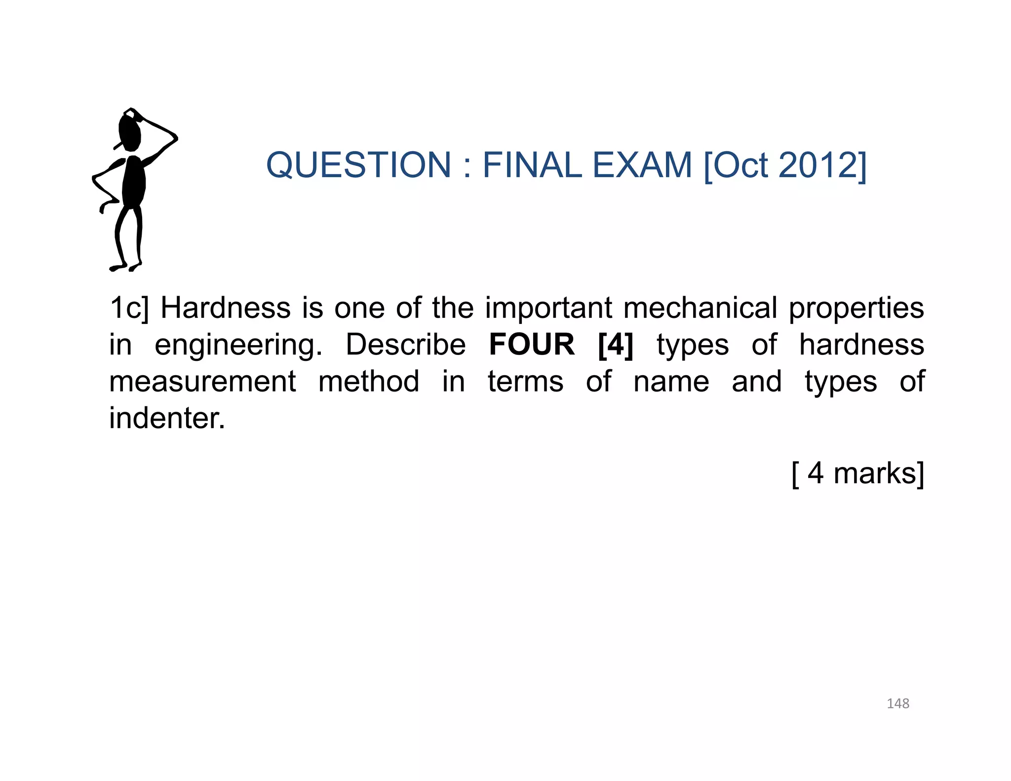 148
1c] Hardness is one of the important mechanical properties
in engineering. Describe FOUR [4] types of hardness
measurement method in terms of name and types of
indenter.
[ 4 marks]
QUESTION : FINAL EXAM [Oct 2012]
 