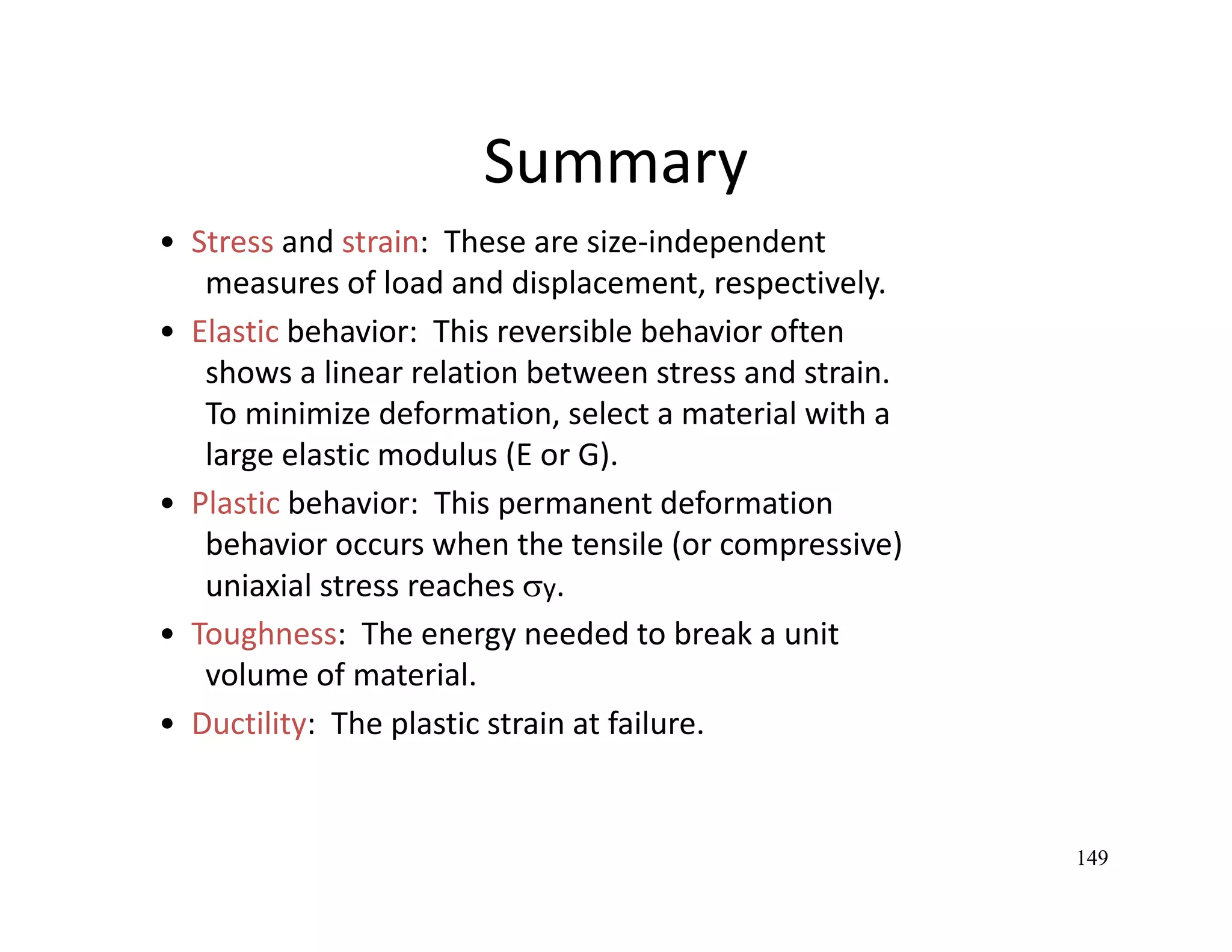 149
•  Stress and strain:  These are size‐independent
measures of load and displacement, respectively.
•  Elastic behavior:  This reversible behavior often
shows a linear relation between stress and strain.
To minimize deformation, select a material with a
large elastic modulus (E or G).
•  Plastic behavior:  This permanent deformation
behavior occurs when the tensile (or compressive)
uniaxial stress reaches y.
•  Toughness:  The energy needed to break a unit
volume of material.
•  Ductility:  The plastic strain at failure.
Summary
 