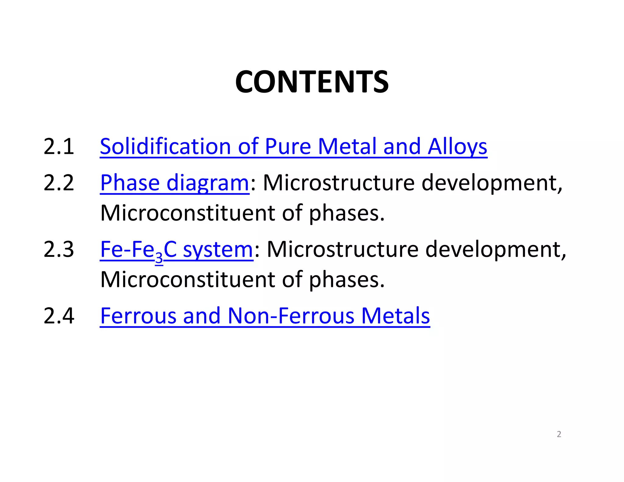 CONTENTS
2.1 Solidification of Pure Metal and Alloys
2.2 Phase diagram: Microstructure development, 
Microconstituent of phases.
2.3 Fe‐Fe3C system: Microstructure development, 
Microconstituent of phases.
2.4 Ferrous and Non‐Ferrous Metals
2
 