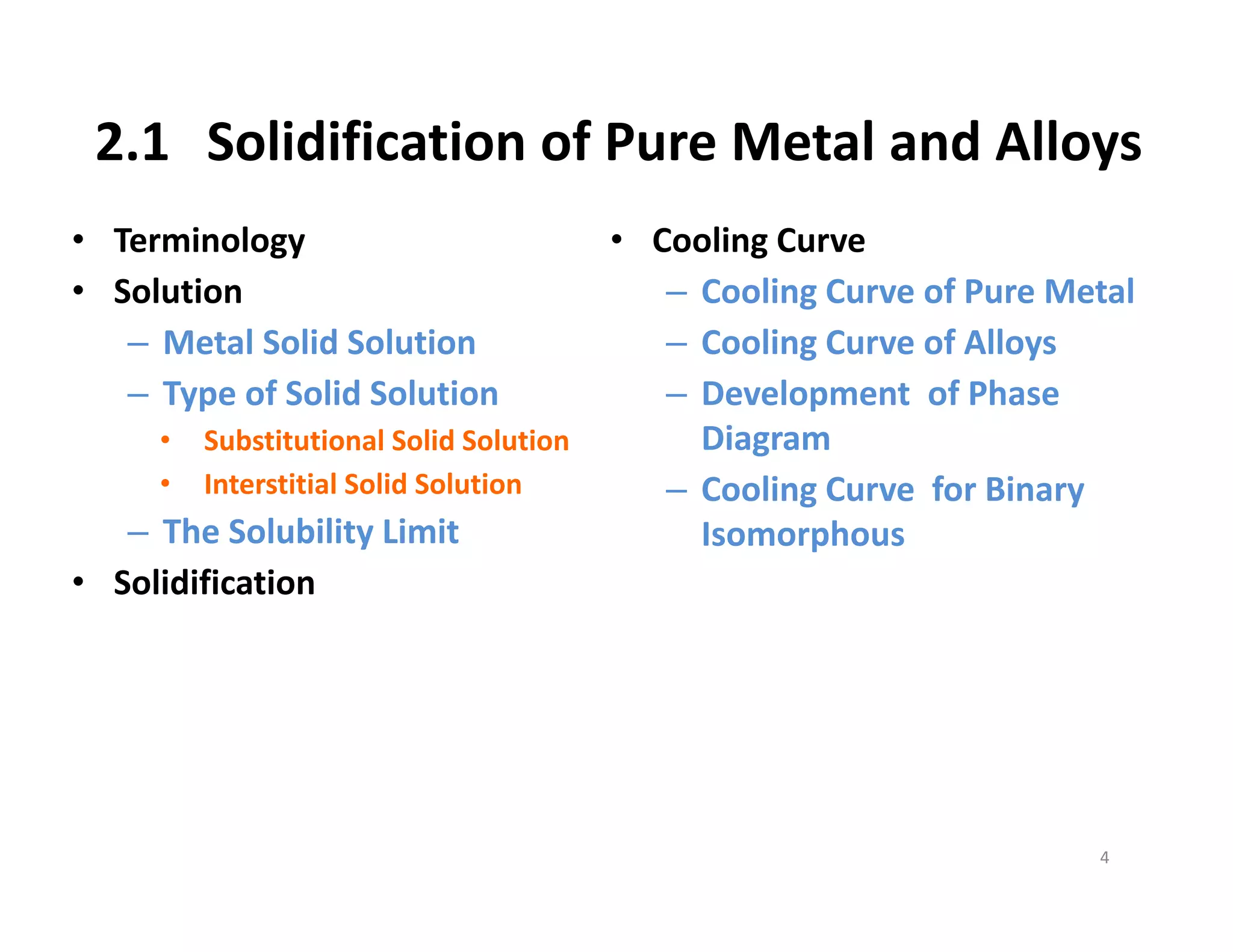 2.1 Solidification of Pure Metal and Alloys
• Terminology
• Solution
– Metal Solid Solution
– Type of Solid Solution
• Substitutional Solid Solution
• Interstitial Solid Solution
– The Solubility Limit
• Solidification
4
• Cooling Curve
– Cooling Curve of Pure Metal
– Cooling Curve of Alloys
– Development  of Phase 
Diagram
– Cooling Curve for Binary 
Isomorphous
 