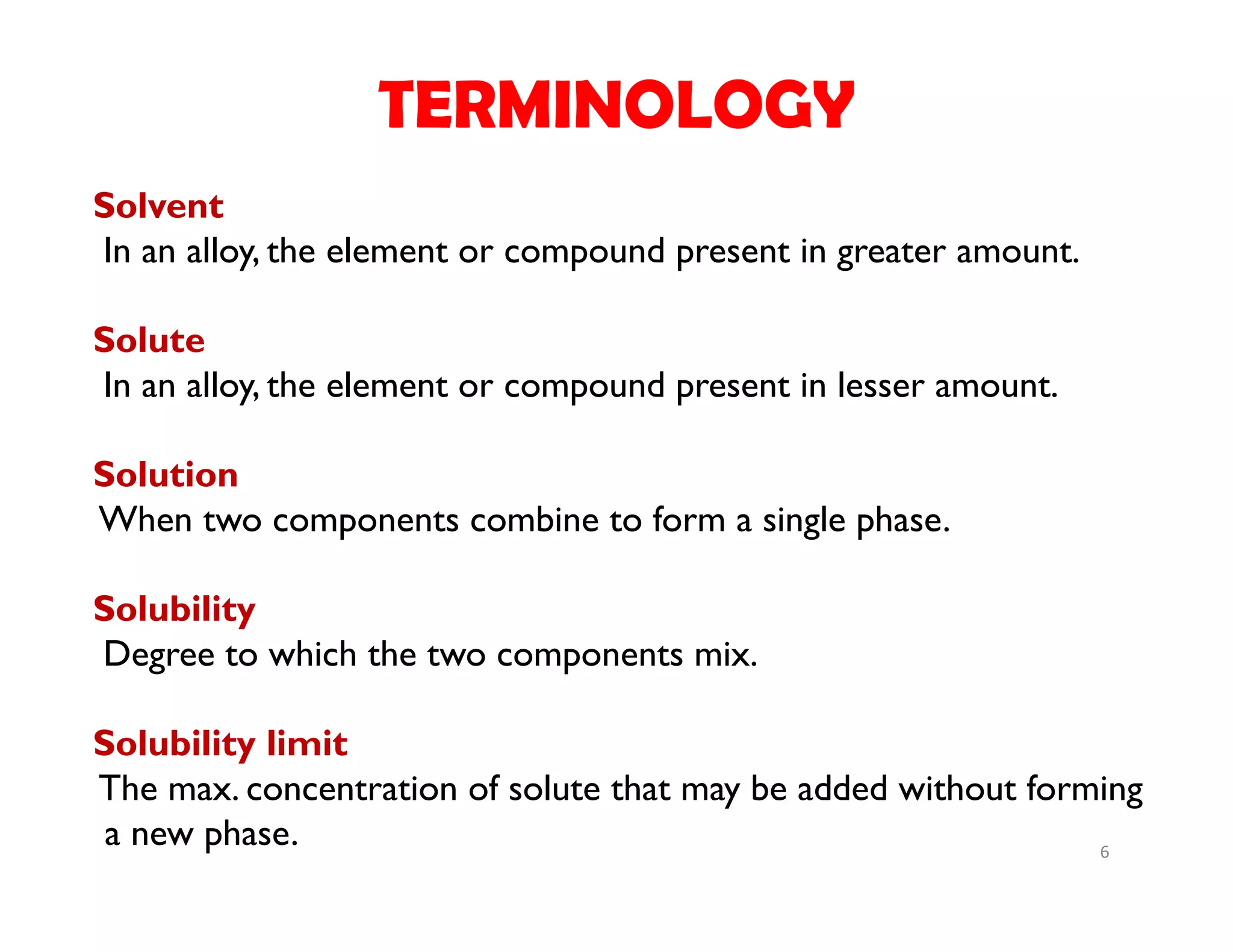 6
Solvent
In an alloy, the element or compound present in greater amount.
Solute
In an alloy, the element or compound present in lesser amount.
Solution
When two components combine to form a single phase.
Solubility
Degree to which the two components mix.
Solubility limit
The max. concentration of solute that may be added without forming
a new phase.
TERMINOLOGY
 