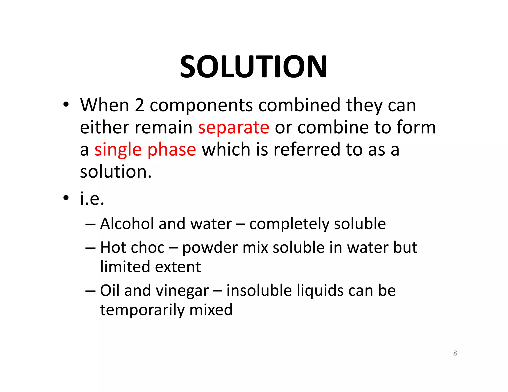 SOLUTION
• When 2 components combined they can 
either remain separate or combine to form 
a single phase which is referred to as a 
solution.
• i.e.
– Alcohol and water – completely soluble
– Hot choc – powder mix soluble in water but 
limited extent
– Oil and vinegar – insoluble liquids can be 
temporarily mixed
8
 