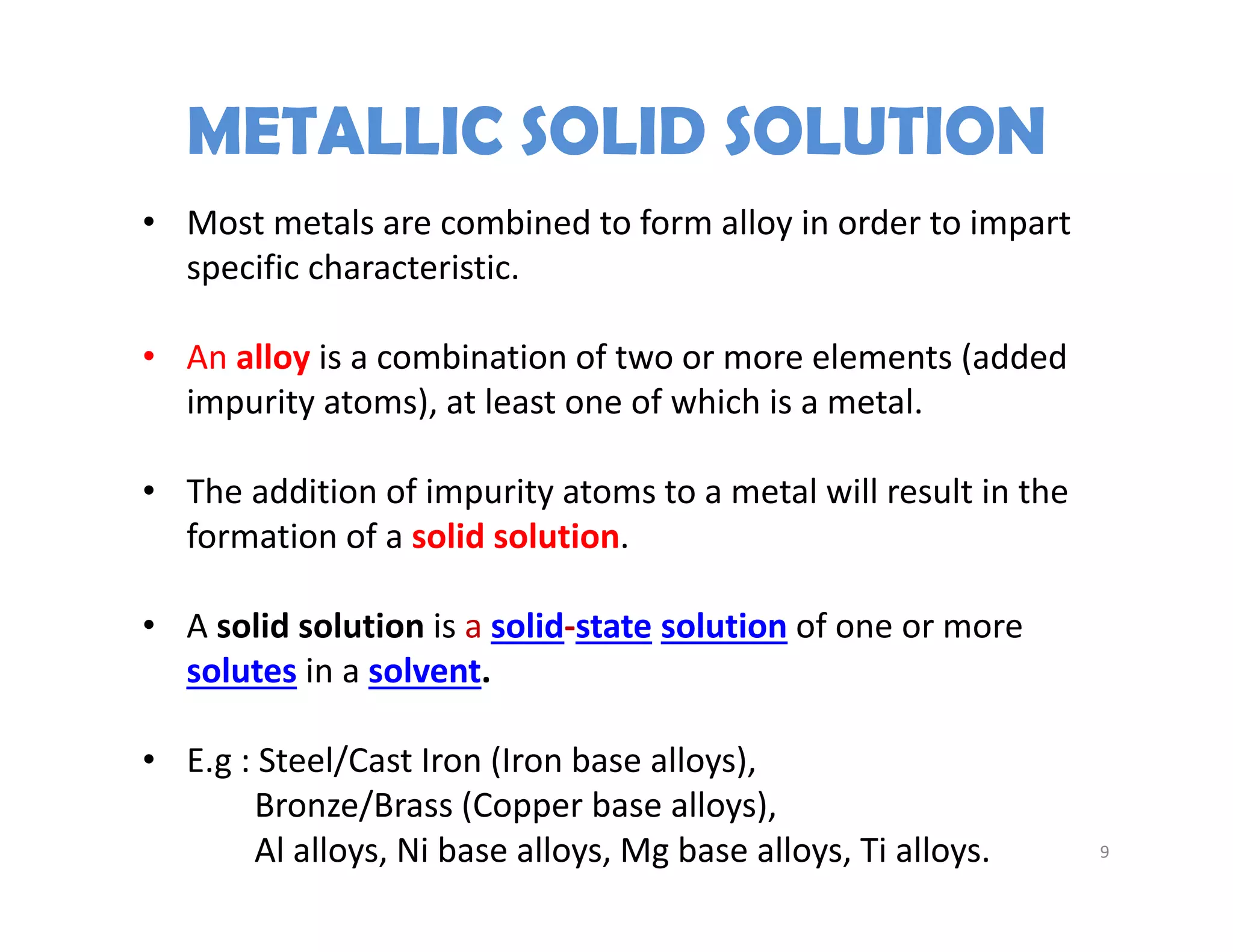 9
• Most metals are combined to form alloy in order to impart 
specific characteristic.
• An alloy is a combination of two or more elements (added 
impurity atoms), at least one of which is a metal.
• The addition of impurity atoms to a metal will result in the 
formation of a solid solution.
• A solid solution is a solid‐state solution of one or more 
solutes in a solvent. 
• E.g : Steel/Cast Iron (Iron base alloys), 
Bronze/Brass (Copper base alloys), 
Al alloys, Ni base alloys, Mg base alloys, Ti alloys.
METALLIC SOLID SOLUTION
 