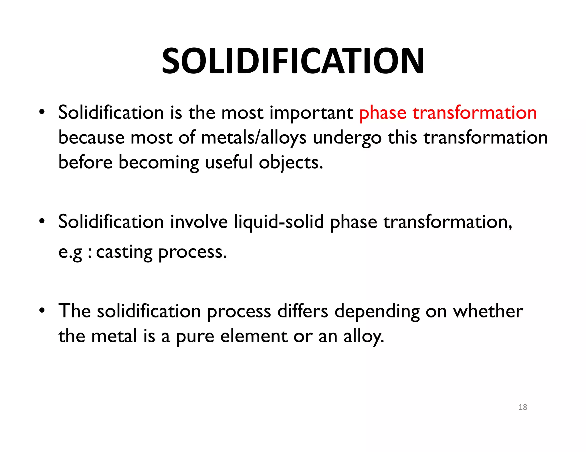 SOLIDIFICATION
• Solidification is the most important phase transformation
because most of metals/alloys undergo this transformation
before becoming useful objects.
• Solidification involve liquid-solid phase transformation,
e.g : casting process.
• The solidification process differs depending on whether
the metal is a pure element or an alloy.
18
 