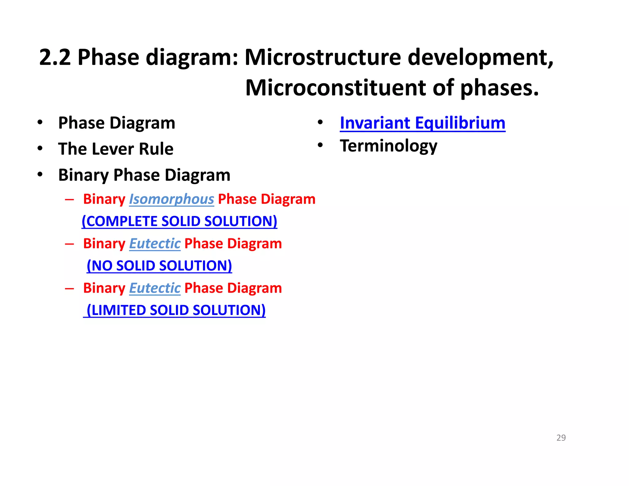 2.2 Phase diagram: Microstructure development, 
Microconstituent of phases.
• Phase Diagram
• The Lever Rule
• Binary Phase Diagram
– Binary Isomorphous Phase Diagram
(COMPLETE SOLID SOLUTION)
– Binary Eutectic Phase Diagram
(NO SOLID SOLUTION)
– Binary Eutectic Phase Diagram
(LIMITED SOLID SOLUTION)
29
• Invariant Equilibrium
• Terminology
 