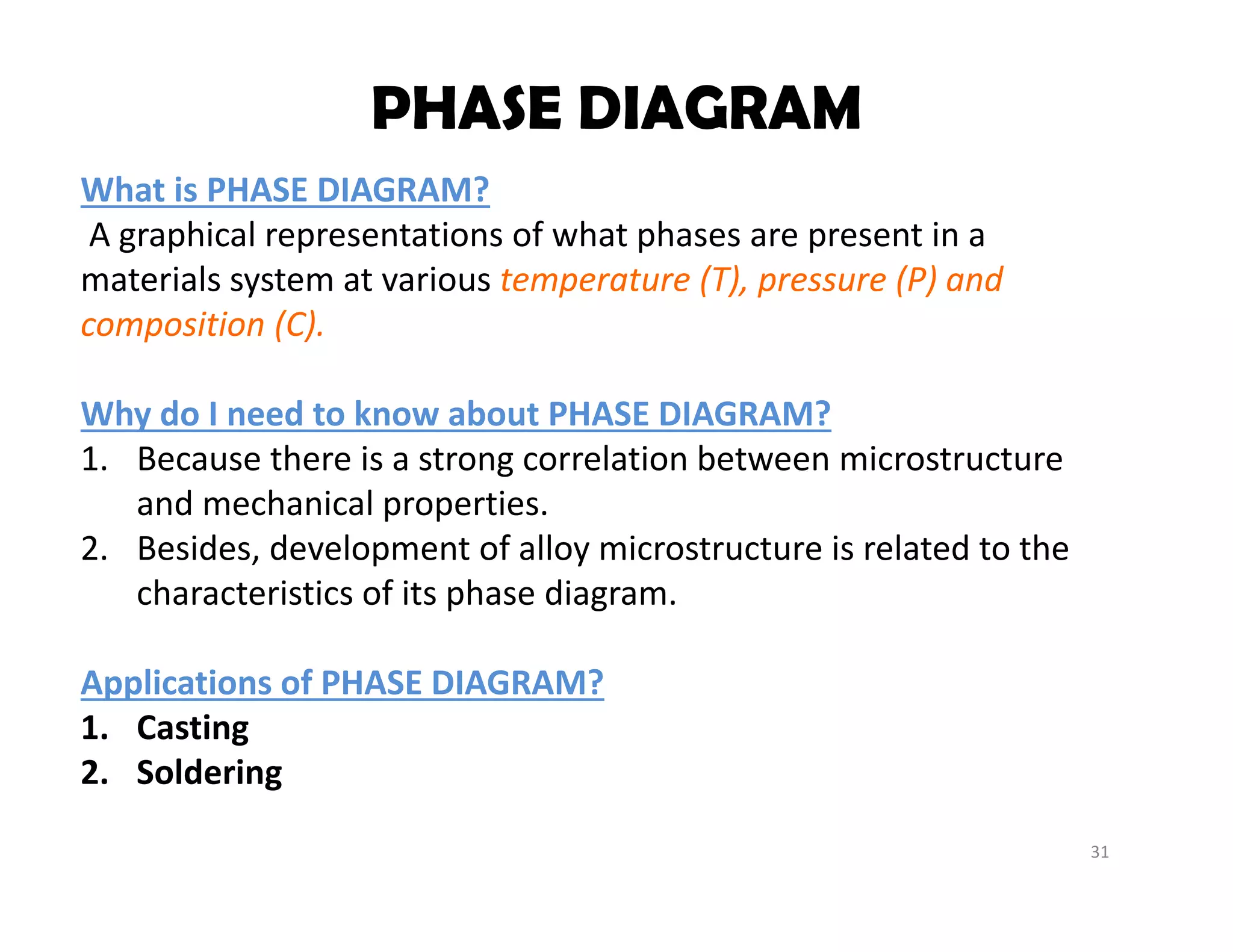 31
What is PHASE DIAGRAM?
A graphical representations of what phases are present in a 
materials system at various temperature (T), pressure (P) and 
composition (C).
Why do I need to know about PHASE DIAGRAM?
1. Because there is a strong correlation between microstructure 
and mechanical properties.
2. Besides, development of alloy microstructure is related to the 
characteristics of its phase diagram.
Applications of PHASE DIAGRAM?
1. Casting
2. Soldering
PHASE DIAGRAM
 