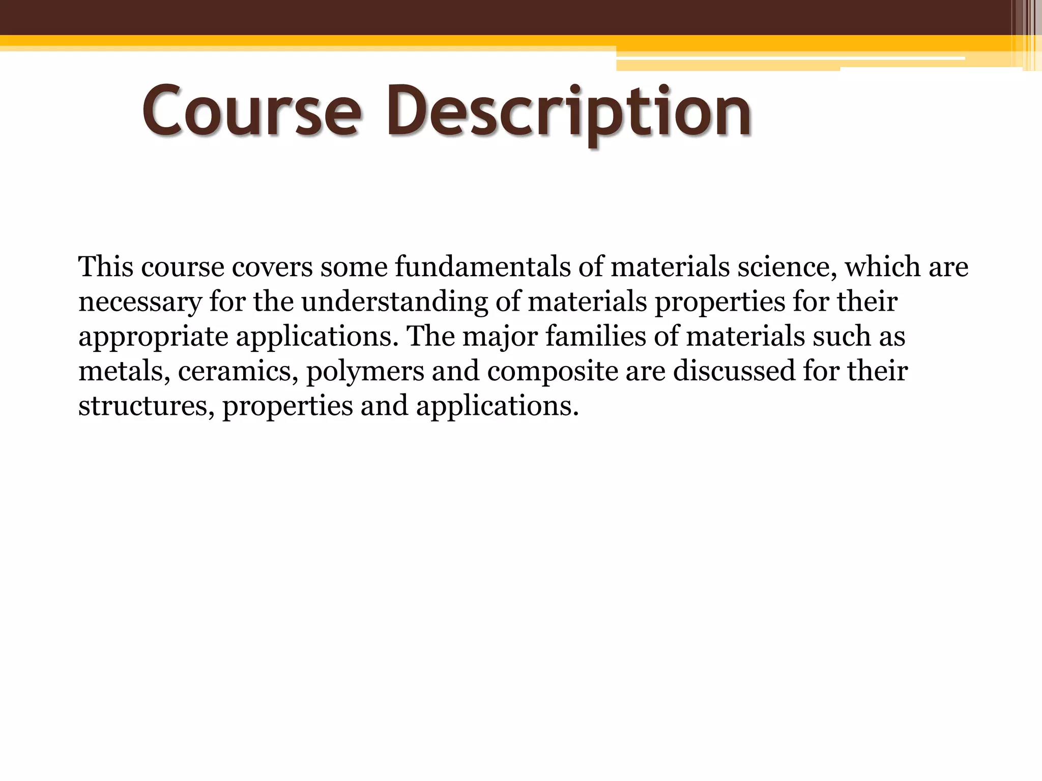 This course covers some fundamentals of materials science, which are
necessary for the understanding of materials properties for their
appropriate applications. The major families of materials such as
metals, ceramics, polymers and composite are discussed for their
structures, properties and applications.
Course Description
 