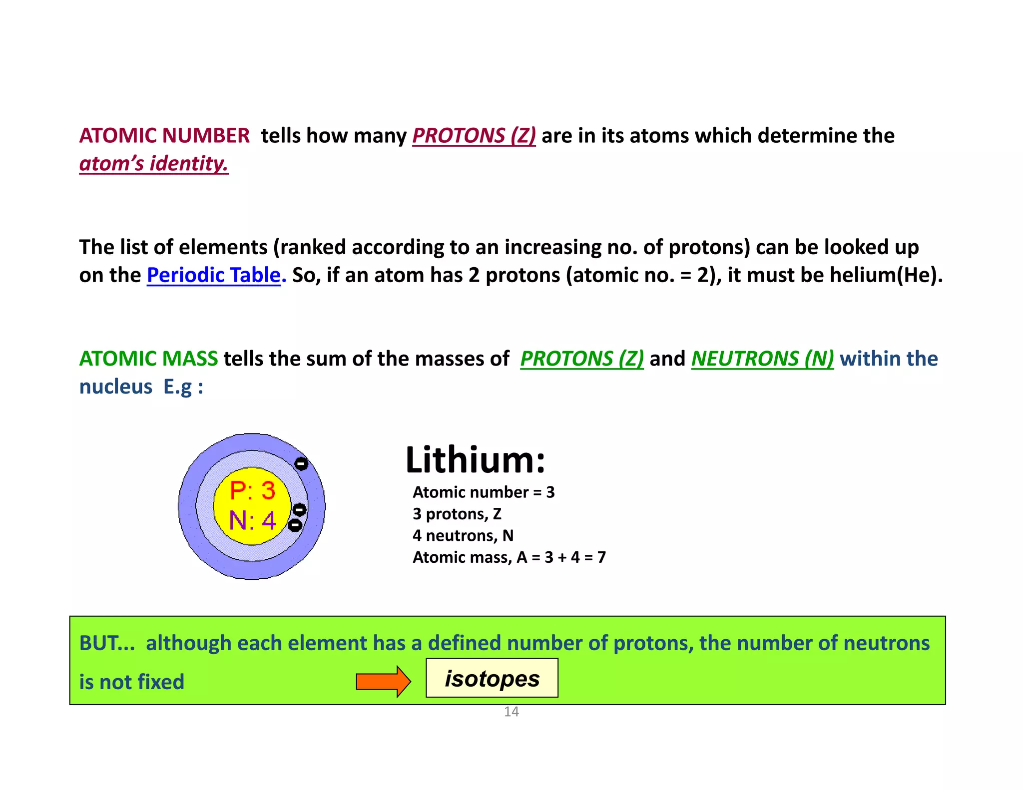 14
ATOMIC NUMBER tells how many PROTONS (Z) are in its atoms which determine the 
atom’s identity. 
The list of elements (ranked according to an increasing no. of protons) can be looked up 
on the Periodic Table. So, if an atom has 2 protons (atomic no. = 2), it must be helium(He). 
ATOMIC MASS tells the sum of the masses of  PROTONS (Z) and NEUTRONS (N) within the 
nucleus  E.g :
Lithium:
Atomic number = 3
3 protons, Z
4 neutrons, N
Atomic mass, A = 3 + 4 = 7
BUT...  although each element has a defined number of protons, the number of neutrons 
is not fixed   isotopes
 