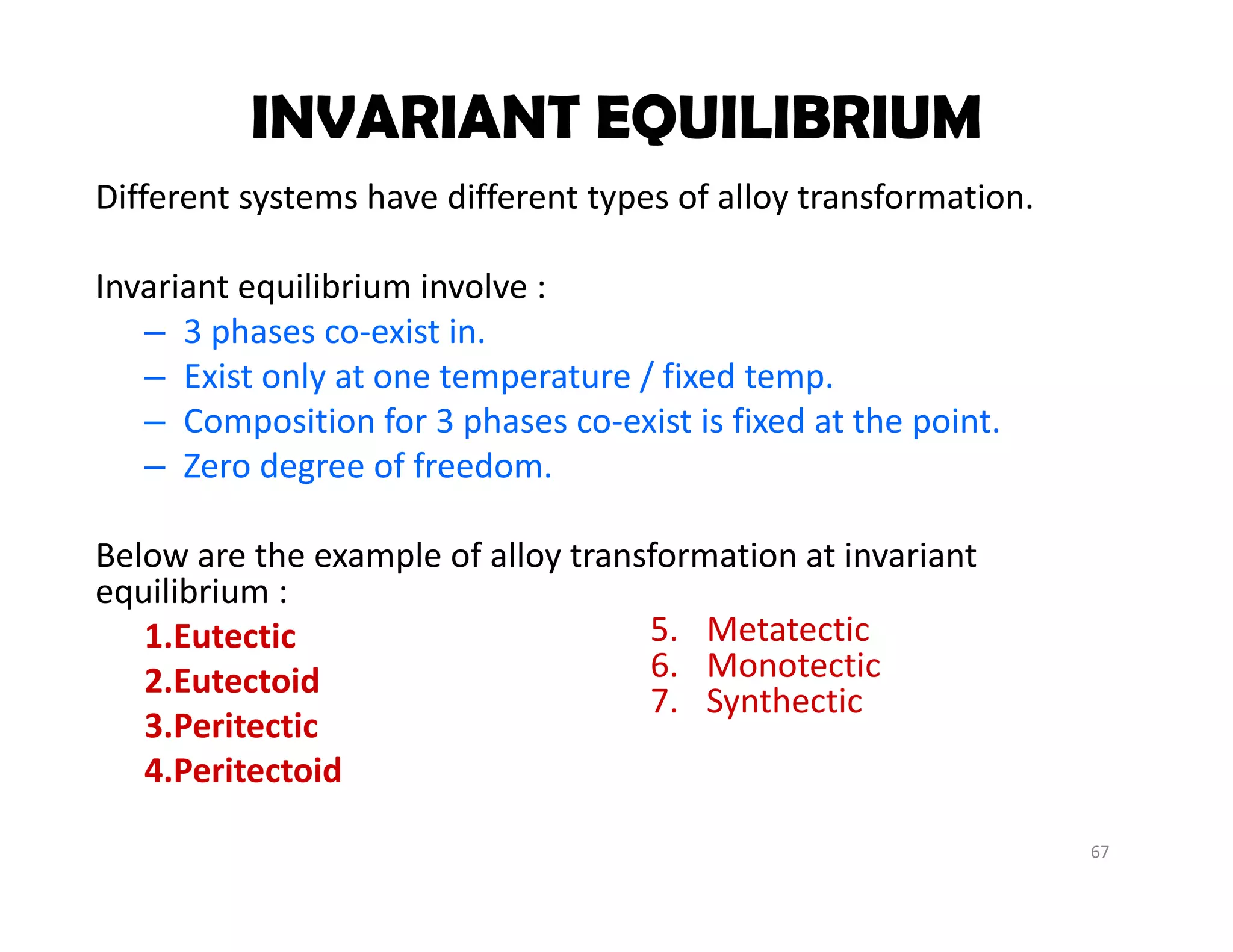 67
Different systems have different types of alloy transformation.
Invariant equilibrium involve :
– 3 phases co‐exist in. 
– Exist only at one temperature / fixed temp.
– Composition for 3 phases co‐exist is fixed at the point.
– Zero degree of freedom.
Below are the example of alloy transformation at invariant 
equilibrium :
1.Eutectic 
2.Eutectoid
3.Peritectic
4.Peritectoid
INVARIANT EQUILIBRIUM
5. Metatectic
6. Monotectic
7. Synthectic
 