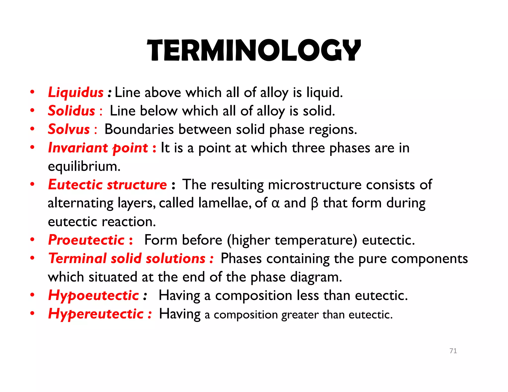 71
• Liquidus : Line above which all of alloy is liquid.
• Solidus : Line below which all of alloy is solid.
• Solvus : Boundaries between solid phase regions.
• Invariant point : It is a point at which three phases are in
equilibrium.
• Eutectic structure : The resulting microstructure consists of
alternating layers, called lamellae, of α and β that form during
eutectic reaction.
• Proeutectic : Form before (higher temperature) eutectic.
• Terminal solid solutions : Phases containing the pure components
which situated at the end of the phase diagram.
• Hypoeutectic : Having a composition less than eutectic.
• Hypereutectic : Having a composition greater than eutectic.
TERMINOLOGY
 