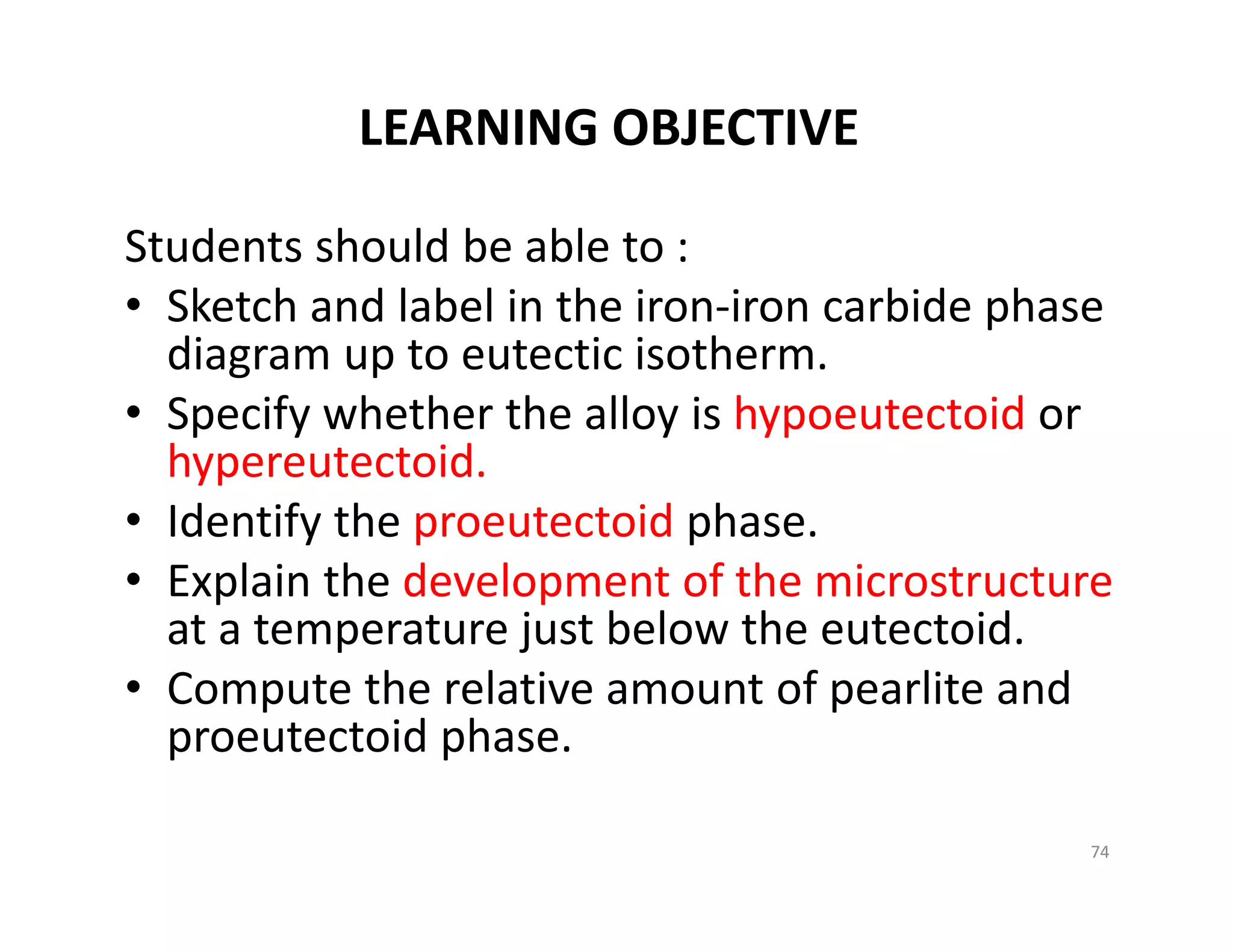 LEARNING OBJECTIVE
74
Students should be able to :
• Sketch and label in the iron‐iron carbide phase 
diagram up to eutectic isotherm. 
• Specify whether the alloy is hypoeutectoid or 
hypereutectoid.
• Identify the proeutectoid phase.
• Explain the development of the microstructure
at a temperature just below the eutectoid.
• Compute the relative amount of pearlite and 
proeutectoid phase.
 