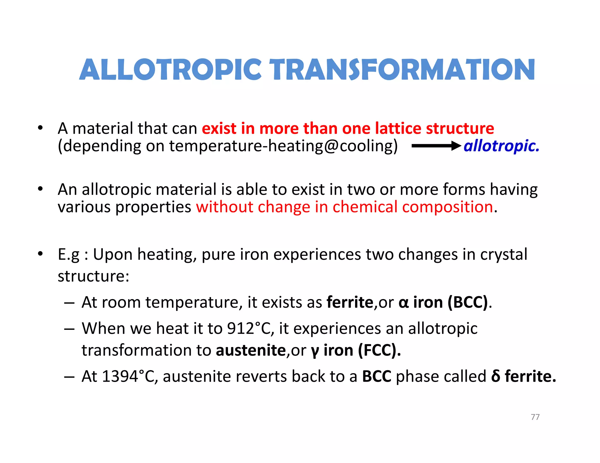 ALLOTROPIC TRANSFORMATION
• A material that can exist in more than one lattice structure 
(depending on temperature‐heating@cooling)                allotropic.
• An allotropic material is able to exist in two or more forms having 
various properties without change in chemical composition.
• E.g : Upon heating, pure iron experiences two changes in crystal 
structure:
– At room temperature, it exists as ferrite,or α iron (BCC).
– When we heat it to 912°C, it experiences an allotropic 
transformation to austenite,or γ iron (FCC).
– At 1394°C, austenite reverts back to a BCC phase called δ ferrite.
77
 
