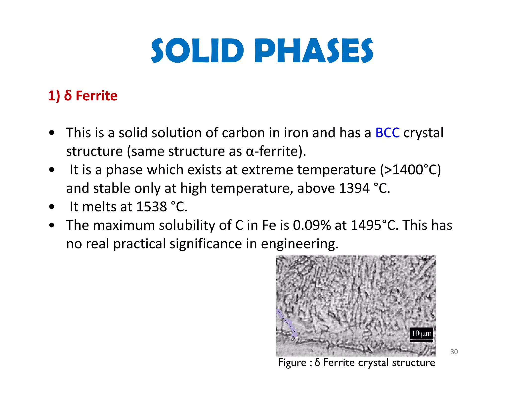 80
1) δ Ferrite
• This is a solid solution of carbon in iron and has a BCC crystal 
structure (same structure as α‐ferrite).
• It is a phase which exists at extreme temperature (>1400°C) 
and stable only at high temperature, above 1394 °C.
• It melts at 1538 °C.
• The maximum solubility of C in Fe is 0.09% at 1495°C. This has 
no real practical significance in engineering. 
SOLID PHASES
Figure : δ Ferrite crystal structure
 