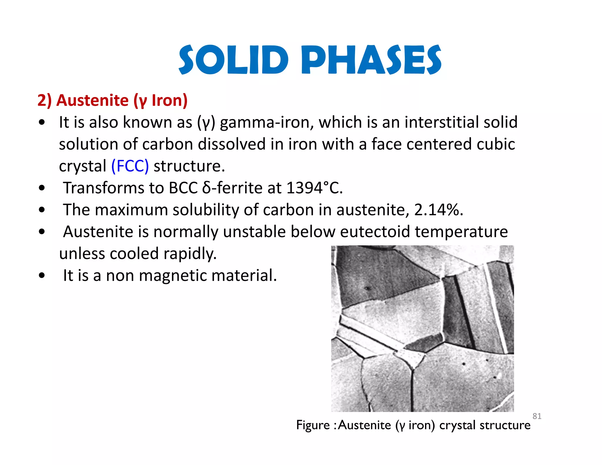 81
2) Austenite (γ Iron)   
• It is also known as (γ) gamma‐iron, which is an interstitial solid 
solution of carbon dissolved in iron with a face centered cubic 
crystal (FCC) structure. 
• Transforms to BCC δ‐ferrite at 1394°C.
• The maximum solubility of carbon in austenite, 2.14%.
• Austenite is normally unstable below eutectoid temperature 
unless cooled rapidly.
• It is a non magnetic material.
Figure :Austenite (γ iron) crystal structure
SOLID PHASES
 
