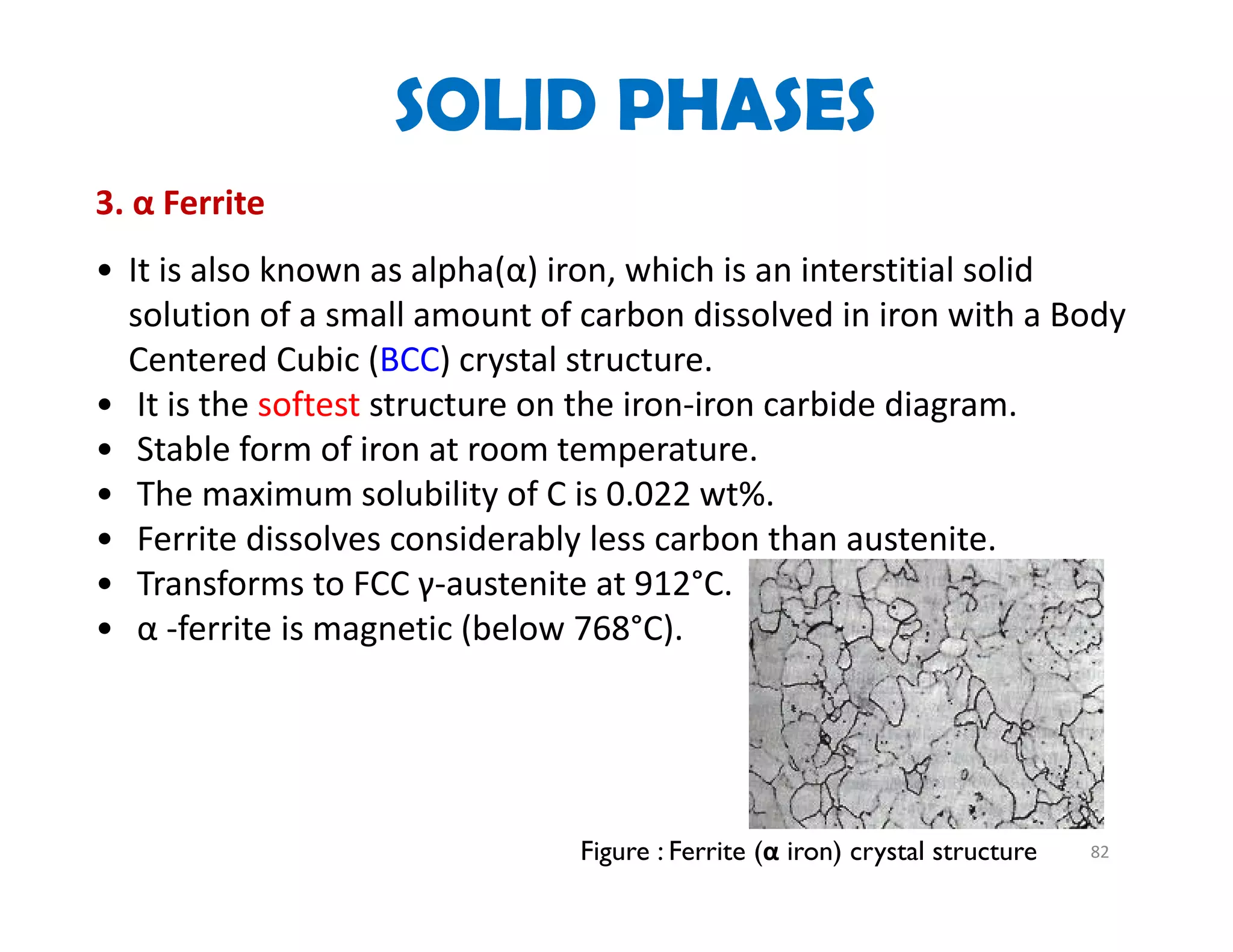 82
3. α Ferrite
• It is also known as alpha(α) iron, which is an interstitial solid 
solution of a small amount of carbon dissolved in iron with a Body 
Centered Cubic (BCC) crystal structure.  
• It is the softest structure on the iron‐iron carbide diagram.  
• Stable form of iron at room temperature.
• The maximum solubility of C is 0.022 wt%. 
• Ferrite dissolves considerably less carbon than austenite. 
• Transforms to FCC γ‐austenite at 912°C.
• α ‐ferrite is magnetic (below 768°C).
Figure : Ferrite (α iron) crystal structure
SOLID PHASES
 
