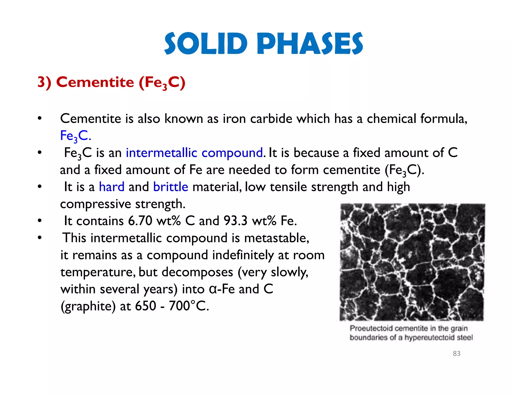 83
3) Cementite (Fe3C)
• Cementite is also known as iron carbide which has a chemical formula,
Fe3C.
• Fe3C is an intermetallic compound. It is because a fixed amount of C
and a fixed amount of Fe are needed to form cementite (Fe3C).
• It is a hard and brittle material, low tensile strength and high
compressive strength.
• It contains 6.70 wt% C and 93.3 wt% Fe.
• This intermetallic compound is metastable,
it remains as a compound indefinitely at room
temperature, but decomposes (very slowly,
within several years) into α-Fe and C
(graphite) at 650 - 700°C.
SOLID PHASES
 
