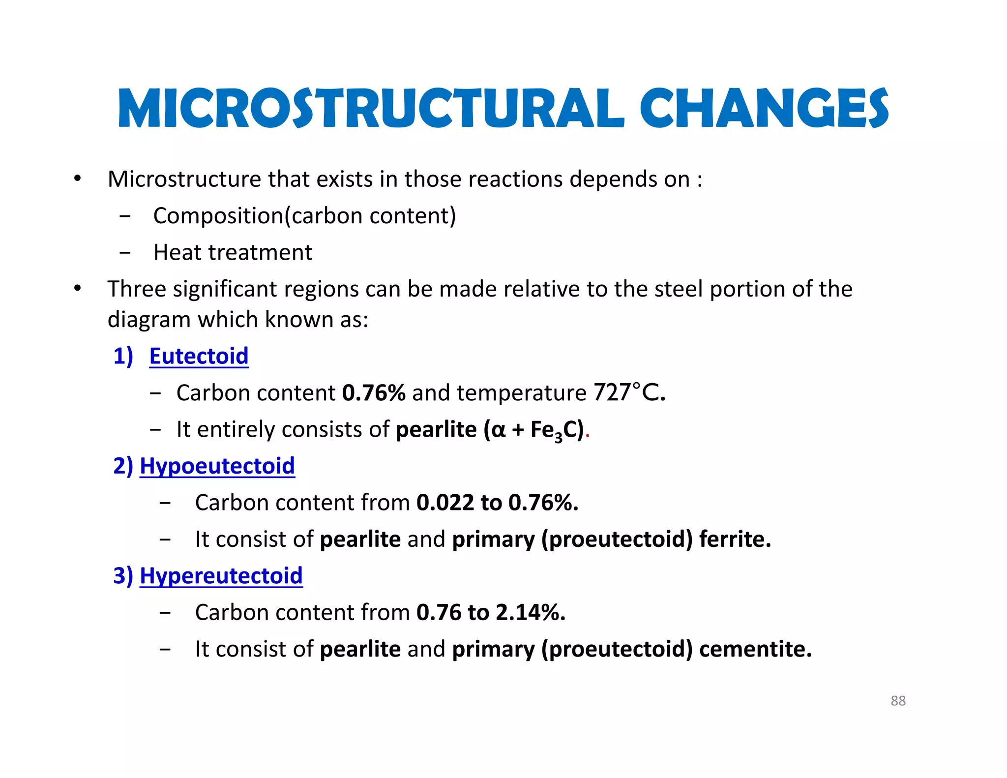 MICROSTRUCTURAL CHANGES
• Microstructure that exists in those reactions depends on :
− Composition(carbon content) 
− Heat treatment 
• Three significant regions can be made relative to the steel portion of the 
diagram which known as:
1) Eutectoid
− Carbon content 0.76% and temperature 727°C.
− It entirely consists of pearlite (α + Fe3C).
2) Hypoeutectoid
− Carbon content from 0.022 to 0.76%.
− It consist of pearlite and primary (proeutectoid) ferrite.
3) Hypereutectoid
− Carbon content from 0.76 to 2.14%.
− It consist of pearlite and primary (proeutectoid) cementite.
88
 