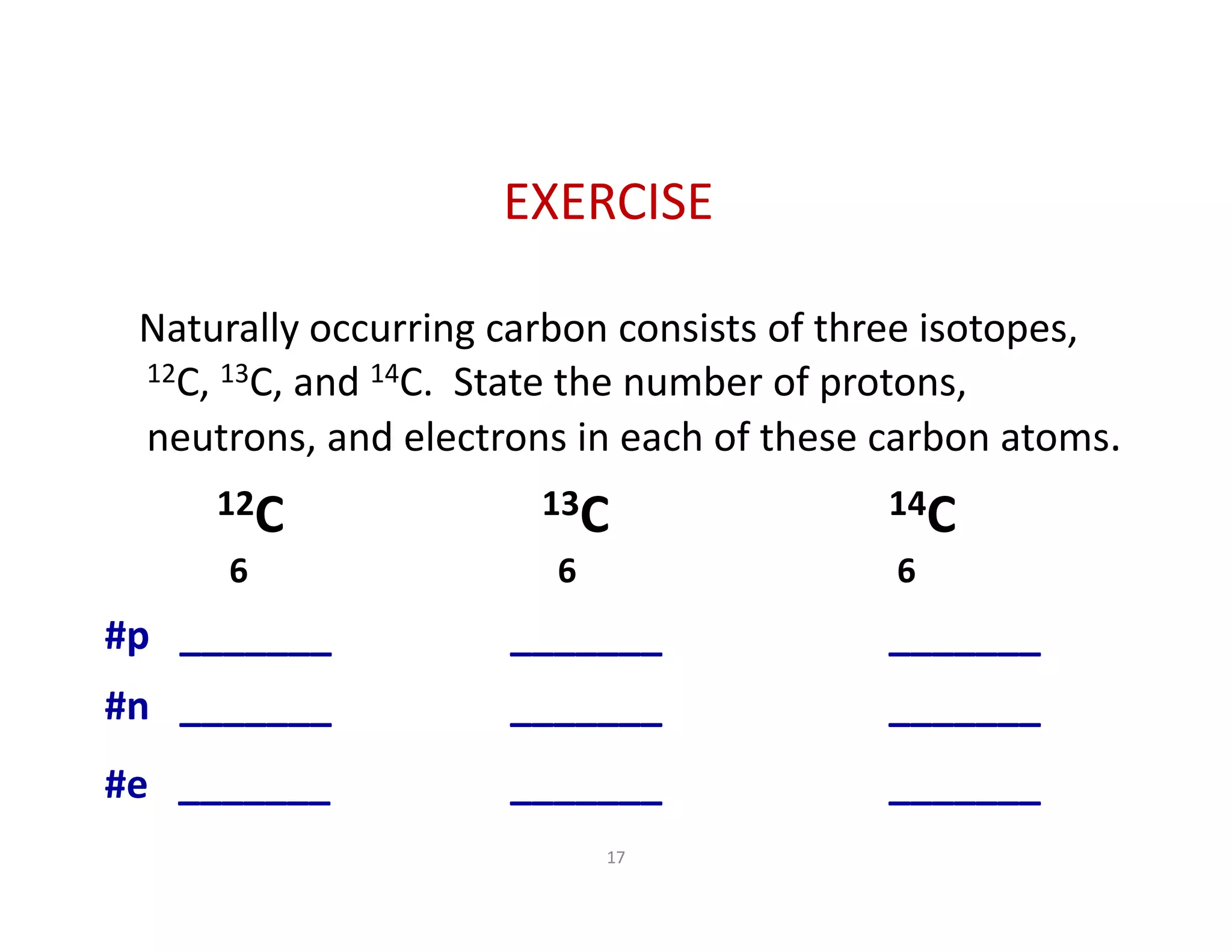 17
Naturally occurring carbon consists of three isotopes, 
12C, 13C, and 14C.  State the number of protons, 
neutrons, and electrons in each of these carbon atoms. 
12C 13C 14C
6 6                        6
#p   _______         _______                _______     
#n   _______         _______             _______     
#e   _______         _______            _______     
EXERCISE
 