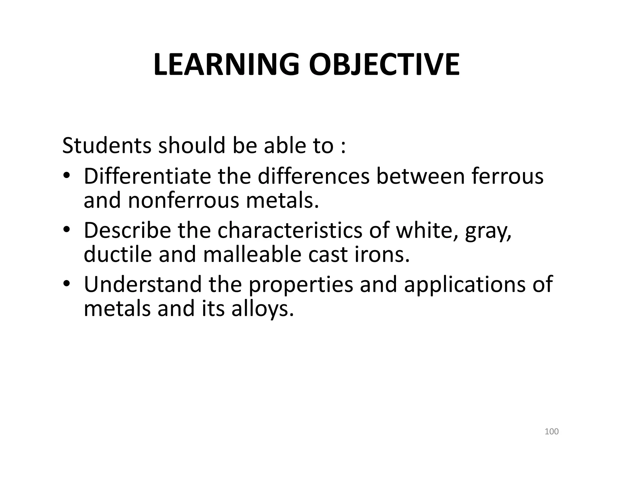 LEARNING OBJECTIVE
Students should be able to :
• Differentiate the differences between ferrous 
and nonferrous metals.
• Describe the characteristics of white, gray, 
ductile and malleable cast irons.
• Understand the properties and applications of 
metals and its alloys.
100
 