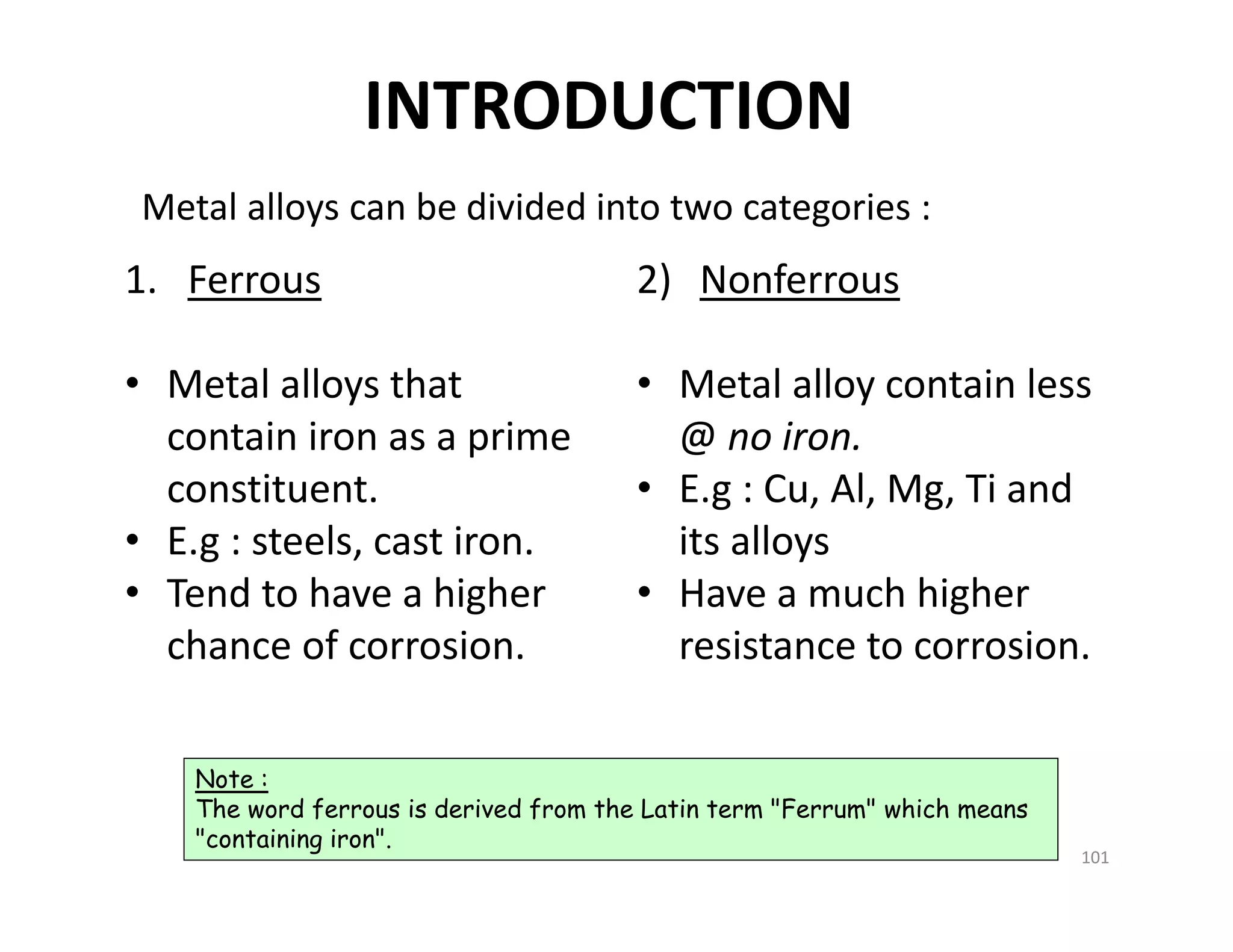 INTRODUCTION
1. Ferrous
• Metal alloys that 
contain iron as a prime 
constituent.
• E.g : steels, cast iron.
• Tend to have a higher 
chance of corrosion. 
2) Nonferrous 
• Metal alloy contain less 
@ no iron. 
• E.g : Cu, Al, Mg, Ti and 
its alloys
• Have a much higher 
resistance to corrosion.
Metal alloys can be divided into two categories :
Note :
The word ferrous is derived from the Latin term "Ferrum" which means
"containing iron".
101
 