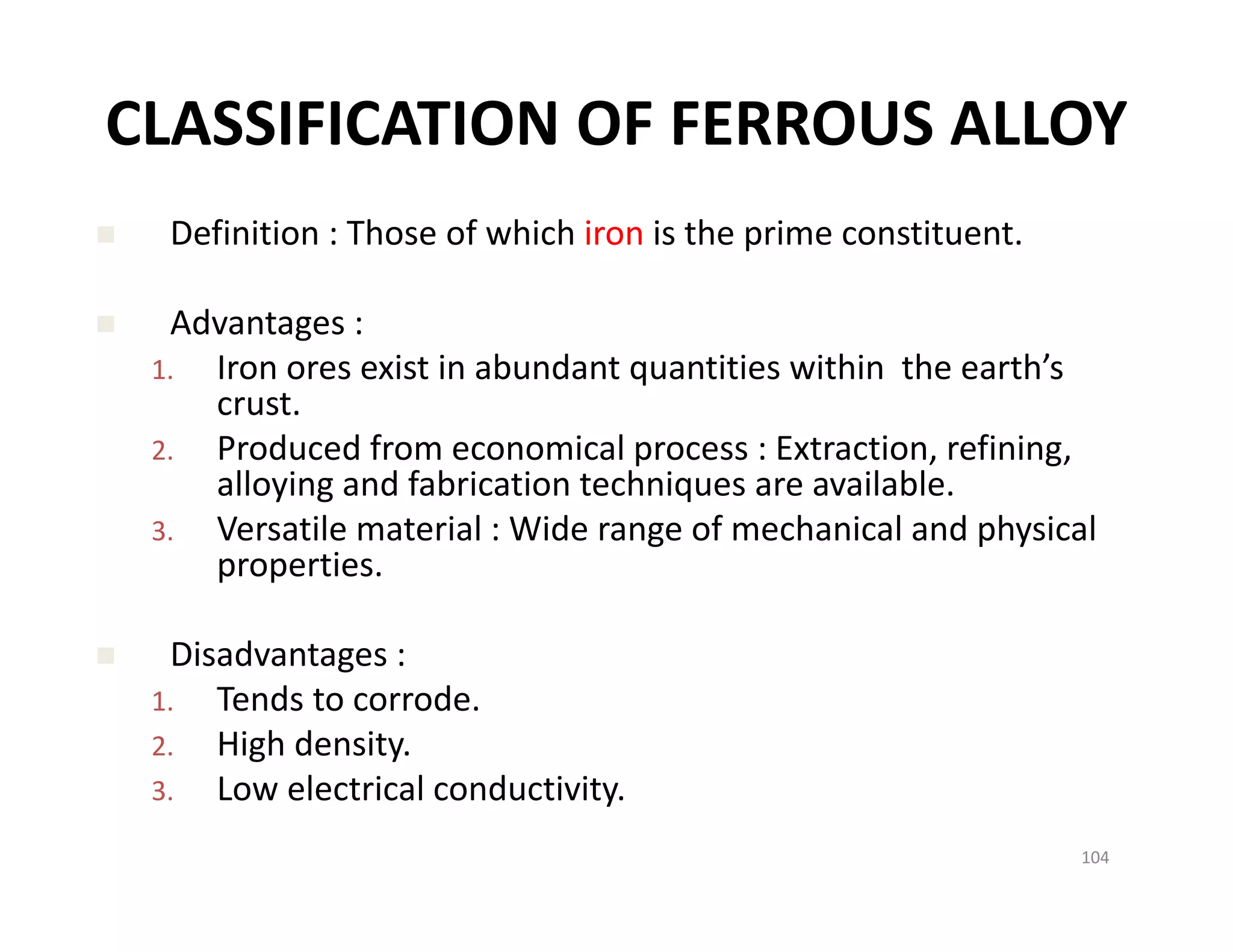 CLASSIFICATION OF FERROUS ALLOY
 Definition : Those of which iron is the prime constituent.
 Advantages :
1. Iron ores exist in abundant quantities within  the earth’s 
crust.
2. Produced from economical process : Extraction, refining, 
alloying and fabrication techniques are available. 
3. Versatile material : Wide range of mechanical and physical 
properties. 
 Disadvantages :
1. Tends to corrode.
2. High density.
3. Low electrical conductivity. 
104
 