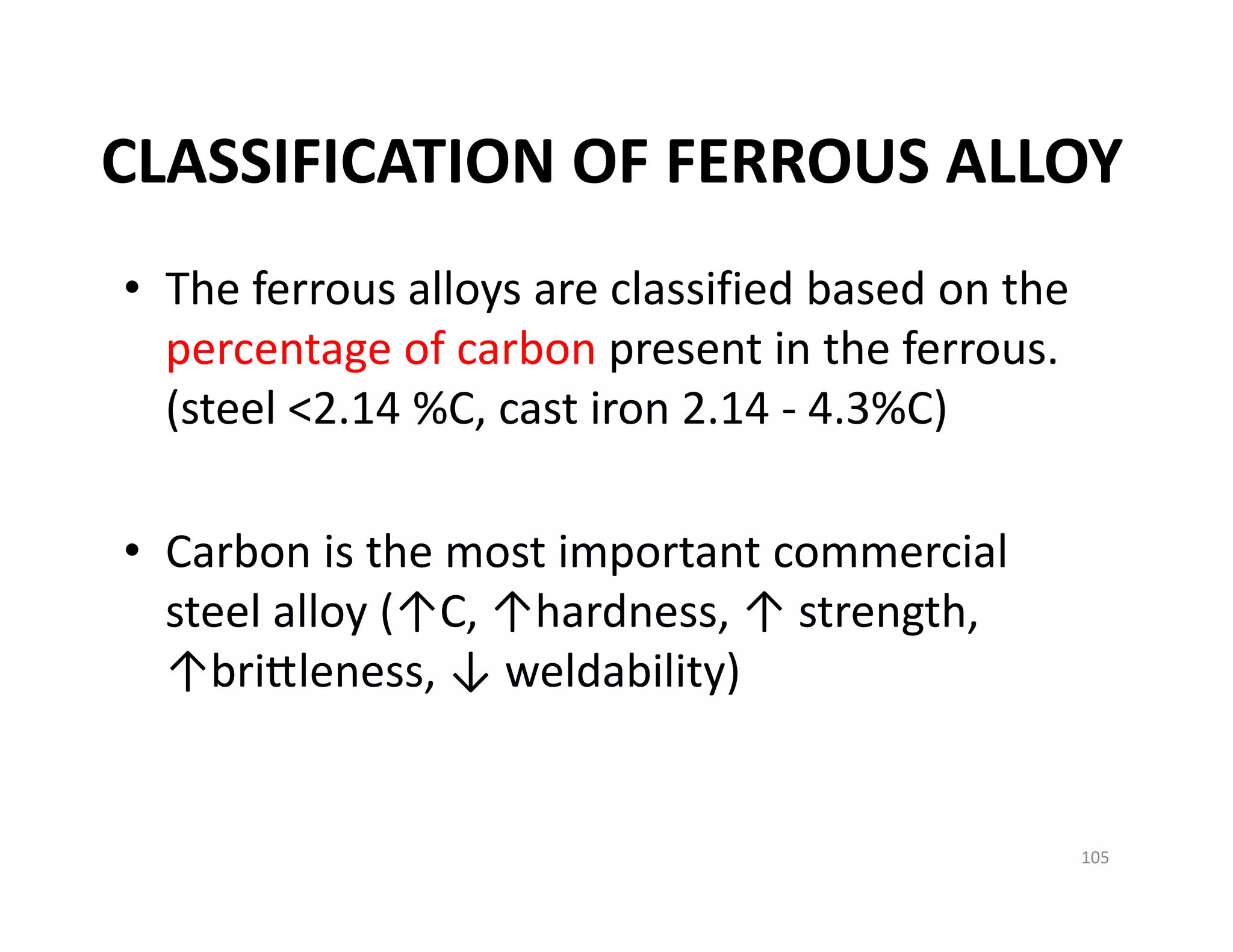 CLASSIFICATION OF FERROUS ALLOY
• The ferrous alloys are classified based on the 
percentage of carbon present in the ferrous. 
(steel <2.14 %C, cast iron 2.14 ‐ 4.3%C)
• Carbon is the most important commercial 
steel alloy (↑C, ↑hardness, ↑ strength, 
↑bri leness, ↓ weldability)
105
 