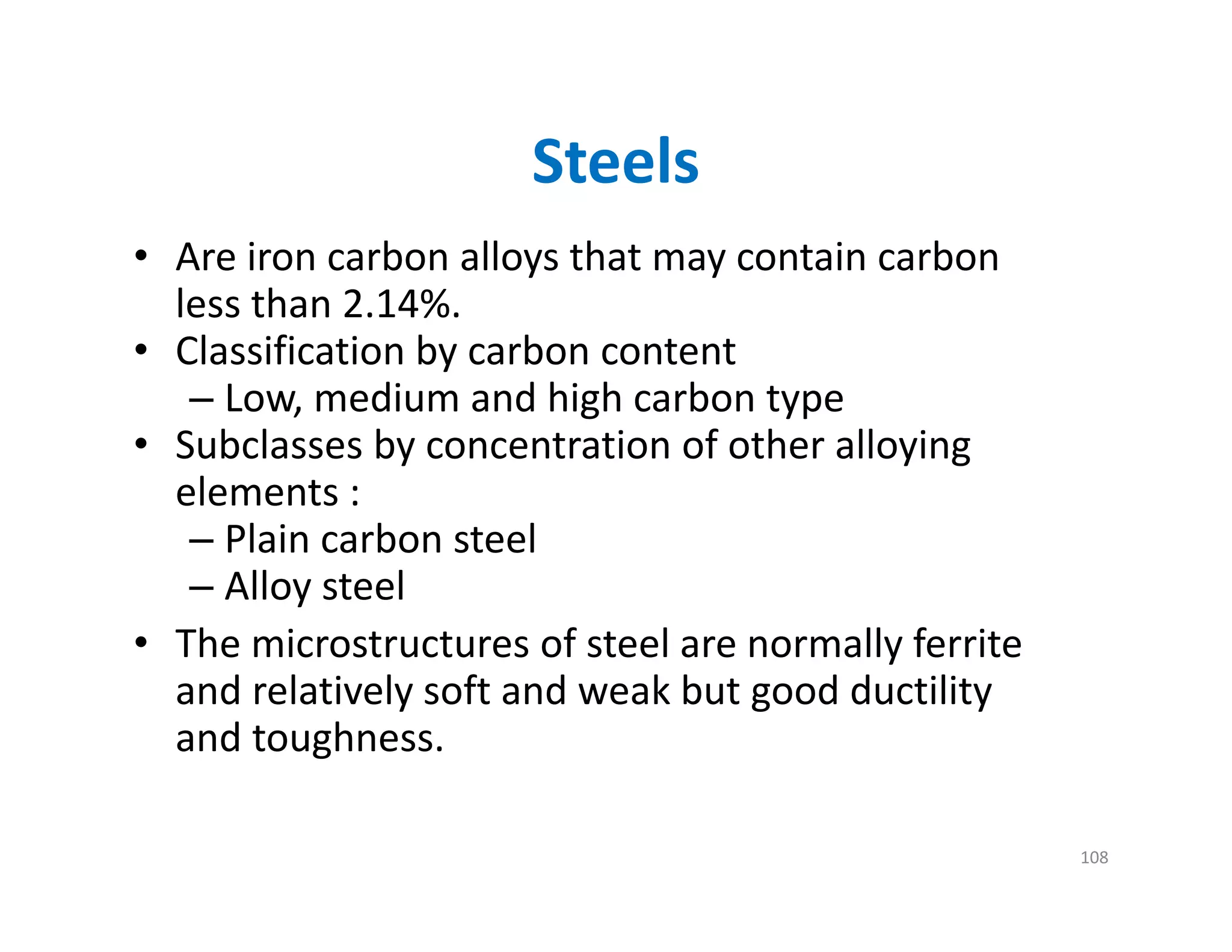 Steels
• Are iron carbon alloys that may contain carbon 
less than 2.14%.
• Classification by carbon content
– Low, medium and high carbon type
• Subclasses by concentration of other alloying 
elements :
– Plain carbon steel
– Alloy steel
• The microstructures of steel are normally ferrite 
and relatively soft and weak but good ductility 
and toughness.
108
 