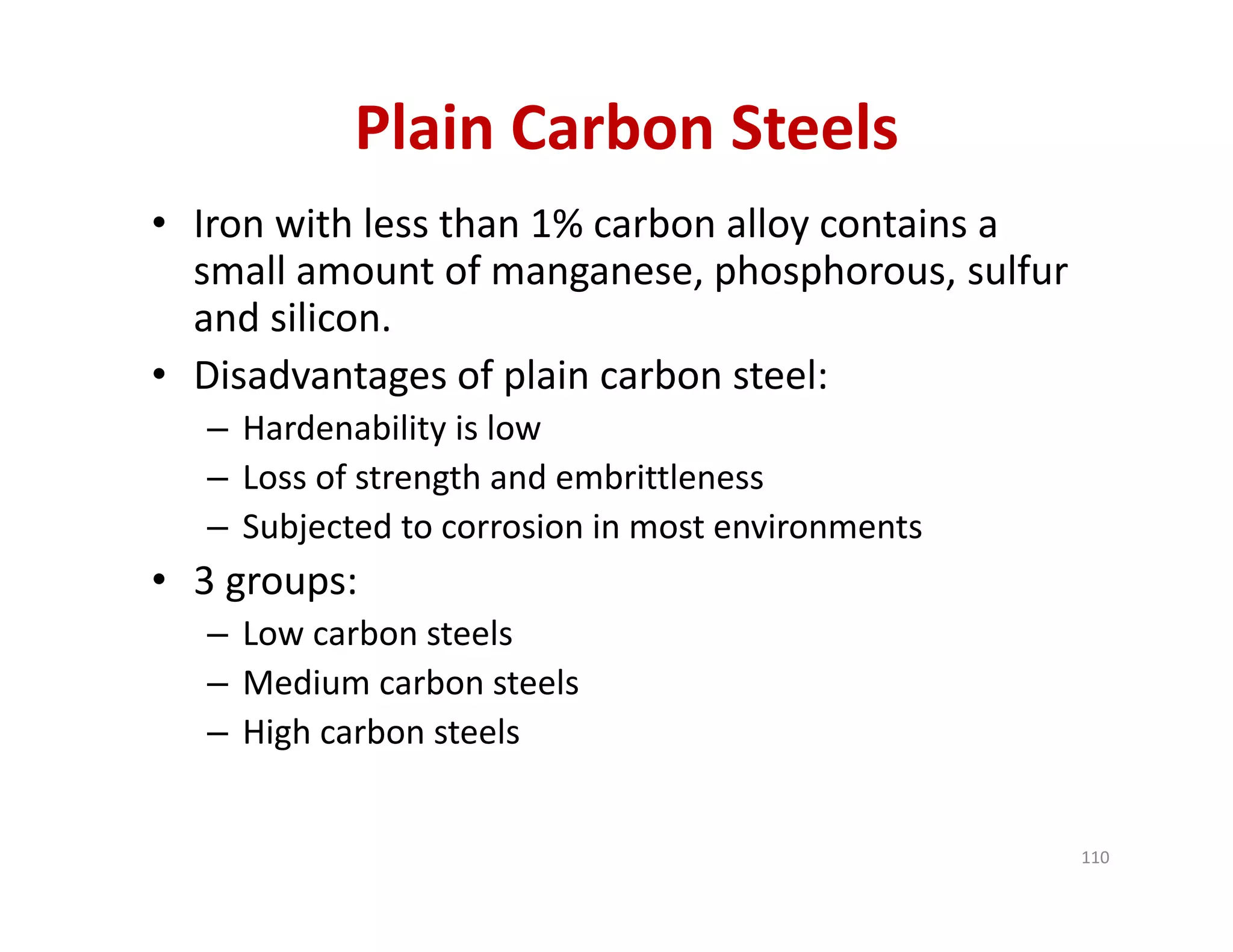 Plain Carbon Steels
• Iron with less than 1% carbon alloy contains a 
small amount of manganese, phosphorous, sulfur 
and silicon.
• Disadvantages of plain carbon steel:
– Hardenability is low
– Loss of strength and embrittleness
– Subjected to corrosion in most environments
• 3 groups:
– Low carbon steels
– Medium carbon steels
– High carbon steels
110
 