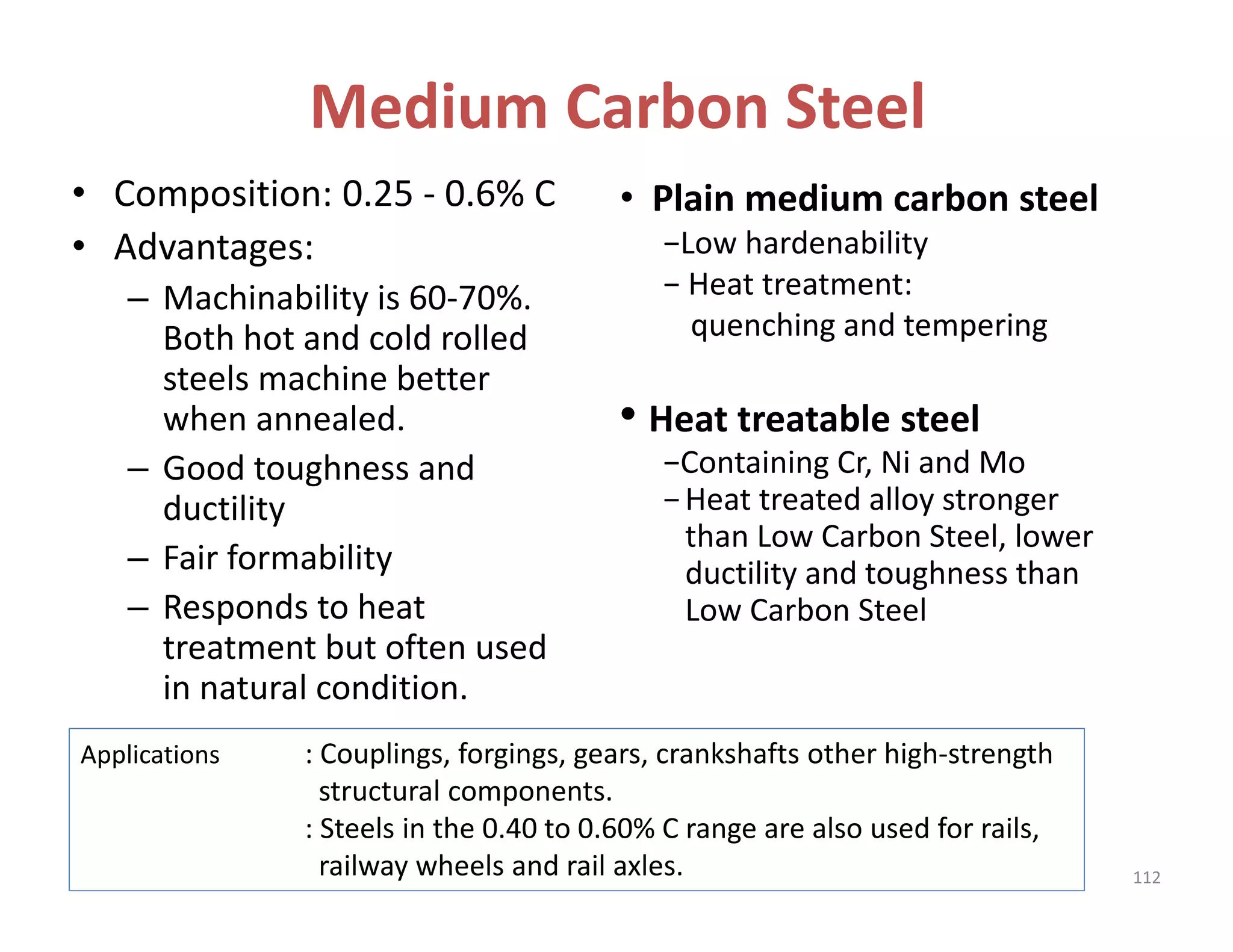 Medium Carbon Steel
• Composition: 0.25 ‐ 0.6% C
• Advantages:
– Machinability is 60‐70%. 
Both hot and cold rolled 
steels machine better 
when annealed. 
– Good toughness and 
ductility
– Fair formability
– Responds to heat 
treatment but often used 
in natural condition.
• Plain medium carbon steel 
−Low hardenability
− Heat treatment:   
quenching and tempering
• Heat treatable steel  
−Containing Cr, Ni and Mo
−Heat treated alloy stronger   
than Low Carbon Steel, lower 
ductility and toughness than 
Low Carbon Steel 
Applications : Couplings, forgings, gears, crankshafts other high‐strength 
structural components. 
: Steels in the 0.40 to 0.60% C range are also used for rails, 
railway wheels and rail axles. 112
 