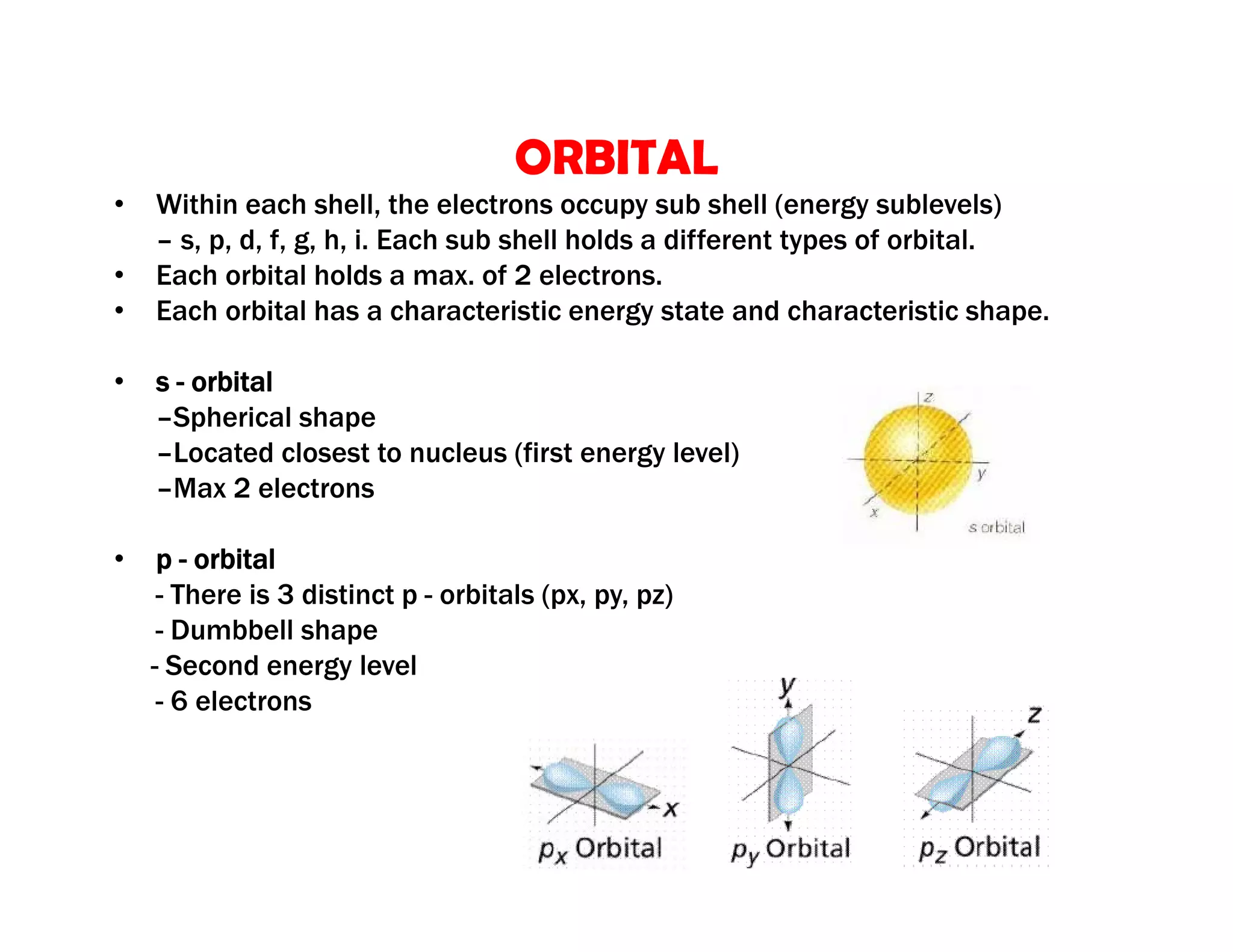 • Within each shell, the electrons occupy sub shell (energy sublevels)
– s, p, d, f, g, h, i. Each sub shell holds a different types of orbital.
• Each orbital holds a max. of 2 electrons.
• Each orbital has a characteristic energy state and characteristic shape.
• s - orbital
–Spherical shape
–Located closest to nucleus (first energy level)
–Max 2 electrons
• p - orbital
- There is 3 distinct p - orbitals (px, py, pz)
- Dumbbell shape
- Second energy level
- 6 electrons
ORBITAL
 