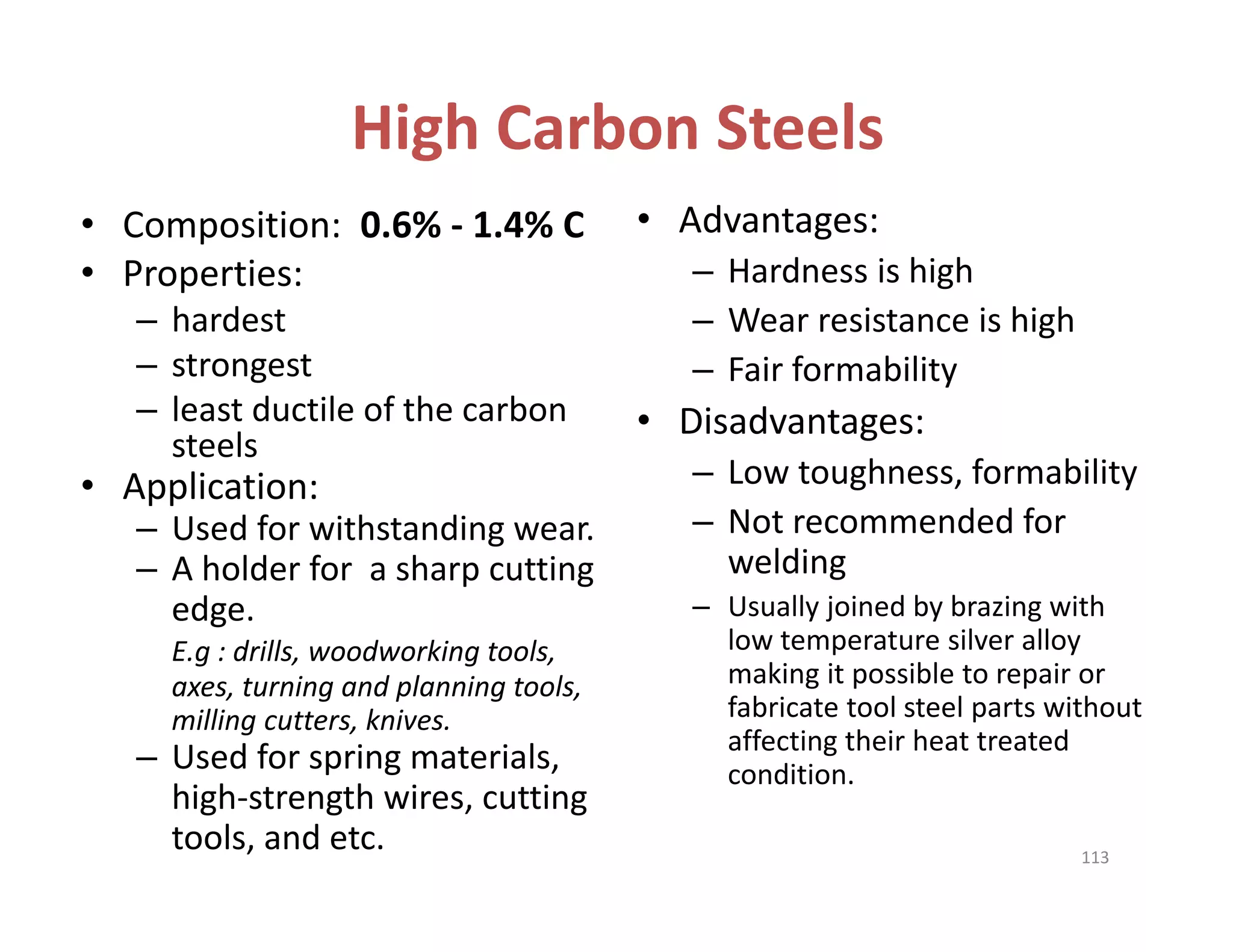High Carbon Steels
• Composition:  0.6% ‐ 1.4% C
• Properties: 
– hardest
– strongest
– least ductile of the carbon 
steels
• Application: 
– Used for withstanding wear.
– A holder for  a sharp cutting 
edge. 
E.g : drills, woodworking tools, 
axes, turning and planning tools, 
milling cutters, knives.
– Used for spring materials, 
high‐strength wires, cutting 
tools, and etc.
• Advantages:
– Hardness is high
– Wear resistance is high
– Fair formability
• Disadvantages:
– Low toughness, formability
– Not recommended for 
welding
– Usually joined by brazing with 
low temperature silver alloy 
making it possible to repair or 
fabricate tool steel parts without 
affecting their heat treated 
condition.
113
 