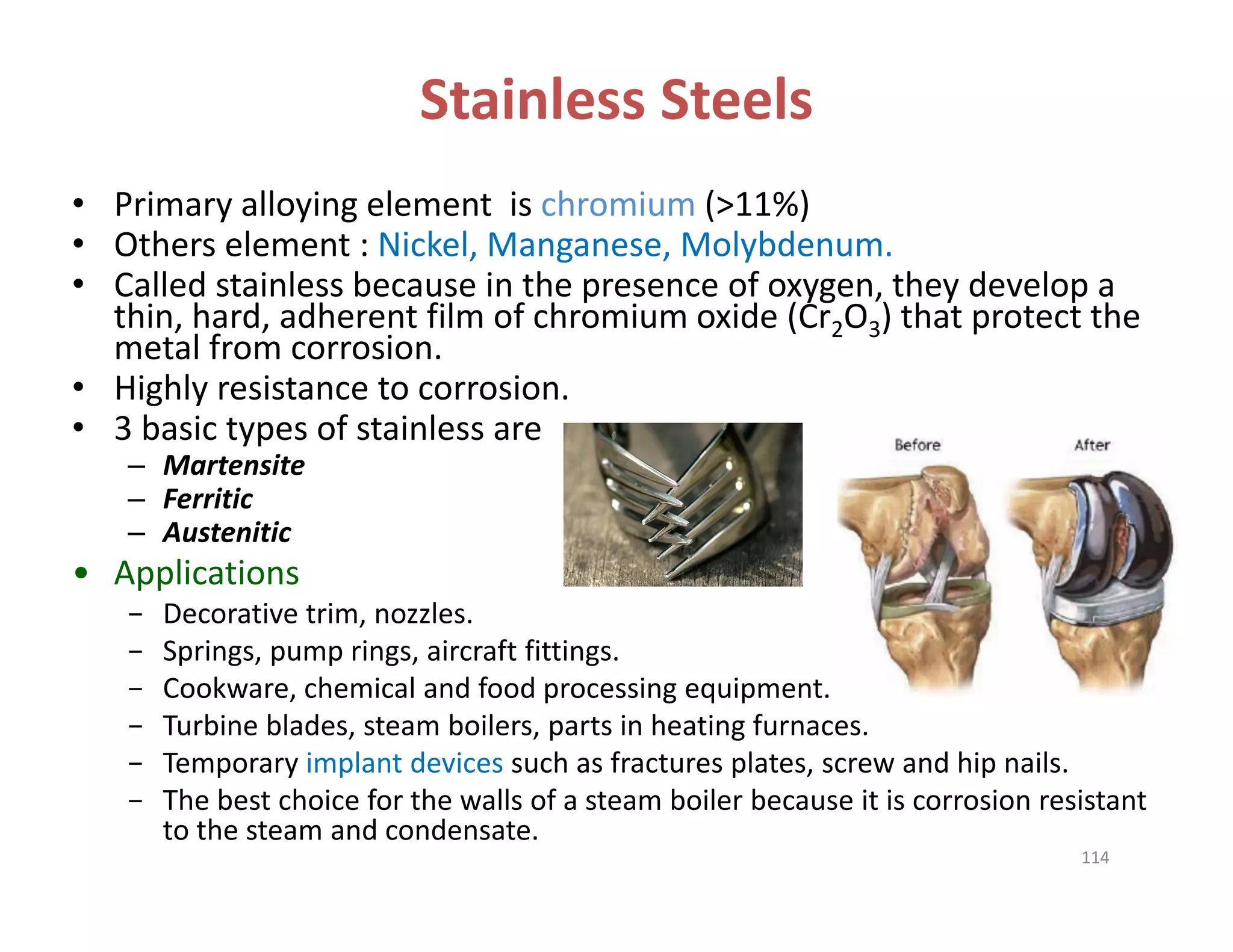 Stainless Steels
• Primary alloying element  is chromium (>11%) 
• Others element : Nickel, Manganese, Molybdenum.
• Called stainless because in the presence of oxygen, they develop a 
thin, hard, adherent film of chromium oxide (Cr2O3) that protect the 
metal from corrosion.
• Highly resistance to corrosion.
• 3 basic types of stainless are
– Martensite
– Ferritic
– Austenitic
• Applications
− Decorative trim, nozzles.
− Springs, pump rings, aircraft fittings.
− Cookware, chemical and food processing equipment.
− Turbine blades, steam boilers, parts in heating furnaces.
− Temporary implant devices such as fractures plates, screw and hip nails.
− The best choice for the walls of a steam boiler because it is corrosion resistant 
to the steam and condensate.
114
 
