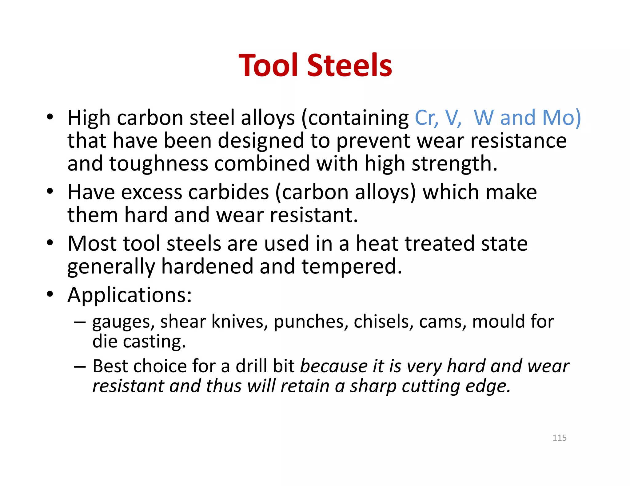 Tool Steels
• High carbon steel alloys (containing Cr, V,  W and Mo)
that have been designed to prevent wear resistance 
and toughness combined with high strength.
• Have excess carbides (carbon alloys) which make 
them hard and wear resistant.
• Most tool steels are used in a heat treated state 
generally hardened and tempered.
• Applications: 
– gauges, shear knives, punches, chisels, cams, mould for 
die casting.
– Best choice for a drill bit because it is very hard and wear 
resistant and thus will retain a sharp cutting edge.
115
 