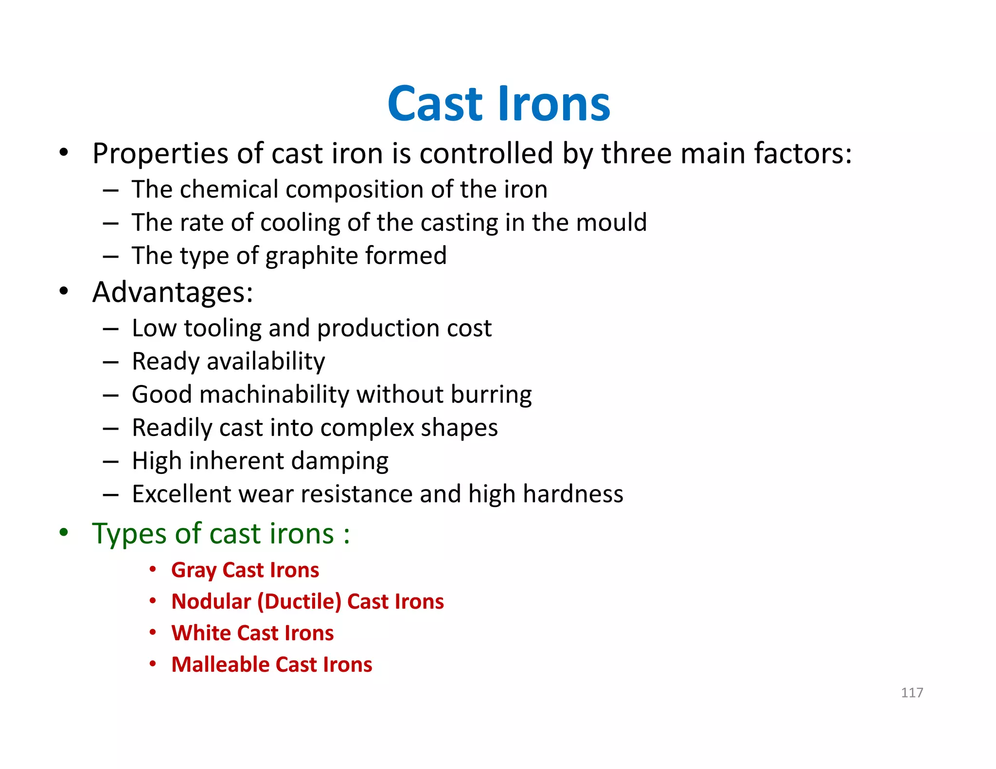 Cast Irons
• Properties of cast iron is controlled by three main factors:
– The chemical composition of the iron
– The rate of cooling of the casting in the mould
– The type of graphite formed
• Advantages:
– Low tooling and production cost
– Ready availability
– Good machinability without burring
– Readily cast into complex shapes
– High inherent damping
– Excellent wear resistance and high hardness
• Types of cast irons :
• Gray Cast Irons
• Nodular (Ductile) Cast Irons
• White Cast Irons
• Malleable Cast Irons
117
 