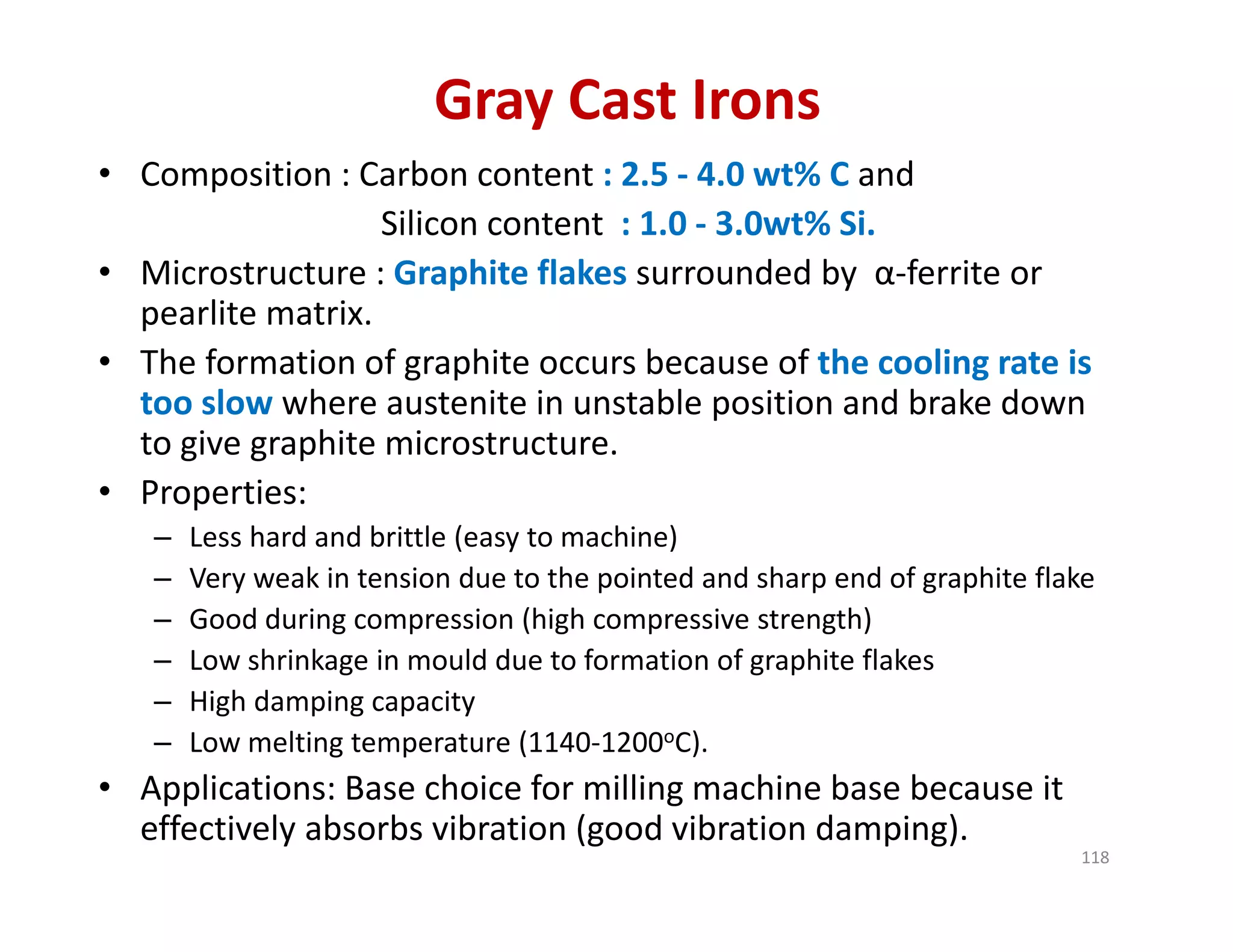 Gray Cast Irons
• Composition : Carbon content : 2.5 ‐ 4.0 wt% C and
Silicon content  : 1.0 ‐ 3.0wt% Si.
• Microstructure : Graphite flakes surrounded by  α‐ferrite or 
pearlite matrix. 
• The formation of graphite occurs because of the cooling rate is 
too slow where austenite in unstable position and brake down 
to give graphite microstructure. 
• Properties:
– Less hard and brittle (easy to machine)
– Very weak in tension due to the pointed and sharp end of graphite flake
– Good during compression (high compressive strength)
– Low shrinkage in mould due to formation of graphite flakes
– High damping capacity
– Low melting temperature (1140‐1200oC).
• Applications: Base choice for milling machine base because it 
effectively absorbs vibration (good vibration damping).
118
 