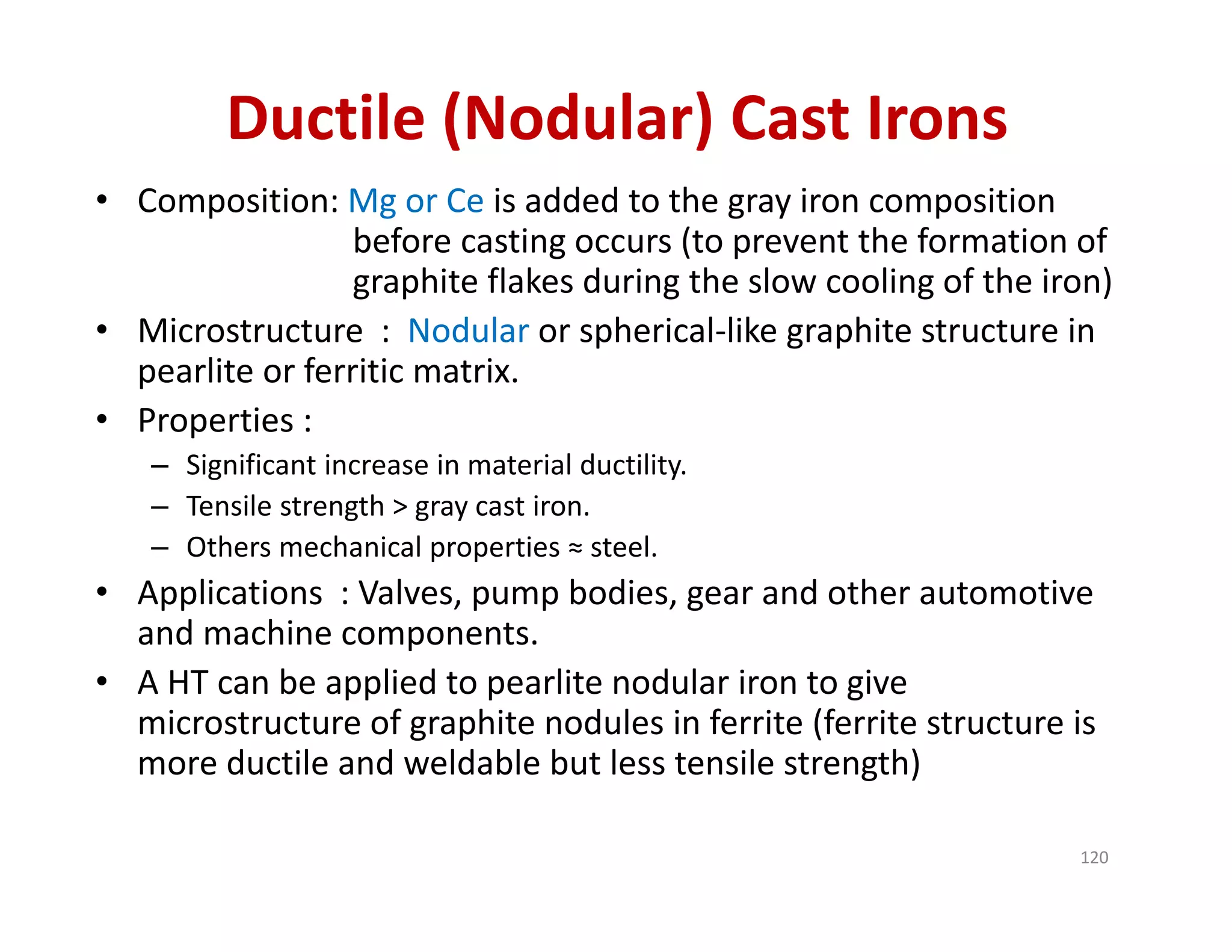 Ductile (Nodular) Cast Irons
• Composition: Mg or Ce is added to the gray iron composition 
before casting occurs (to prevent the formation of 
graphite flakes during the slow cooling of the iron)
• Microstructure  :  Nodular or spherical‐like graphite structure in 
pearlite or ferritic matrix.
• Properties : 
– Significant increase in material ductility.
– Tensile strength > gray cast iron.
– Others mechanical properties ≈ steel.
• Applications  : Valves, pump bodies, gear and other automotive 
and machine components.
• A HT can be applied to pearlite nodular iron to give 
microstructure of graphite nodules in ferrite (ferrite structure is 
more ductile and weldable but less tensile strength)
120
 