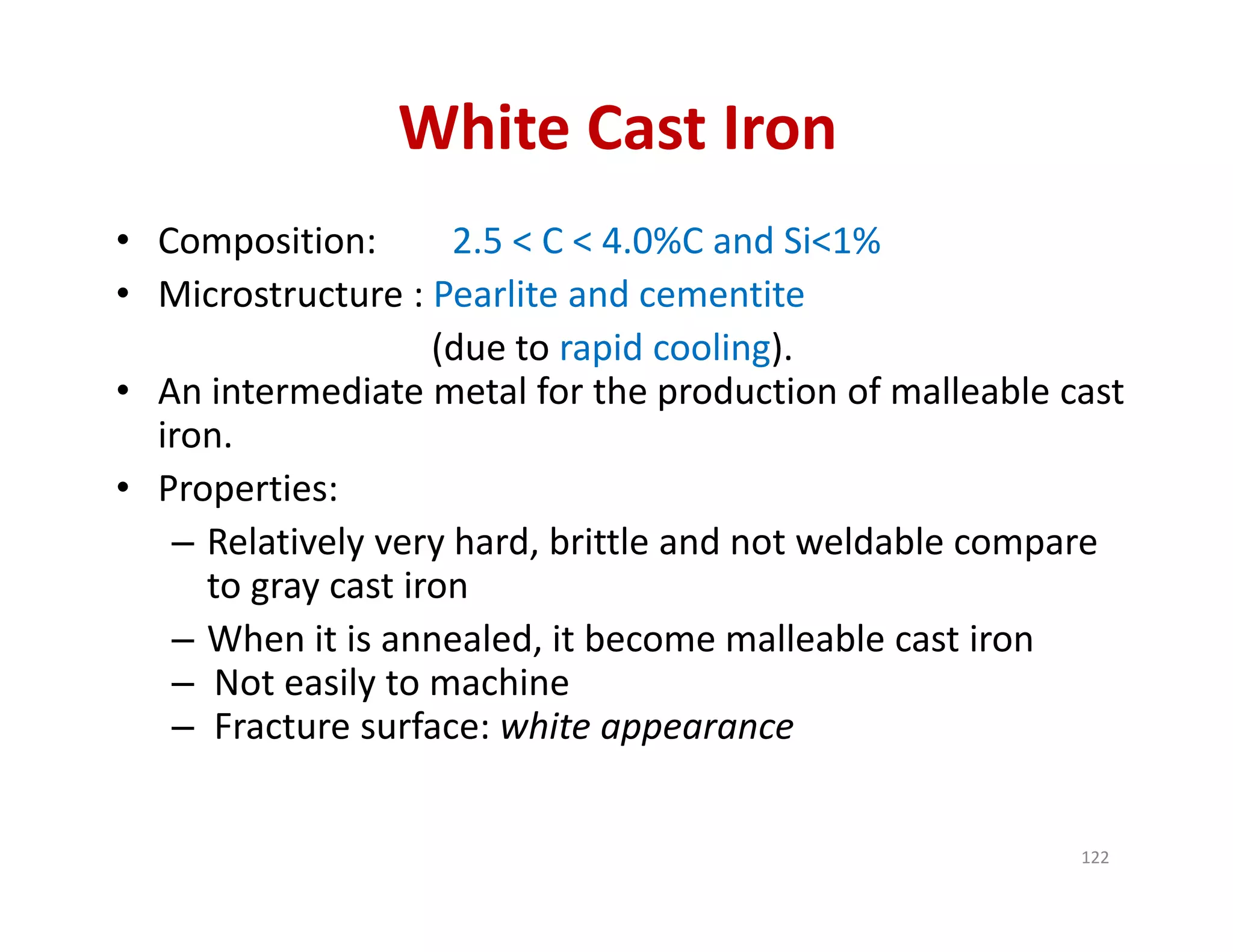 White Cast Iron
• Composition: 2.5 < C < 4.0%C and Si<1%
• Microstructure : Pearlite and cementite
(due to rapid cooling).
• An intermediate metal for the production of malleable cast 
iron.
• Properties:
– Relatively very hard, brittle and not weldable compare 
to gray cast iron
– When it is annealed, it become malleable cast iron
– Not easily to machine
– Fracture surface: white appearance
122
 