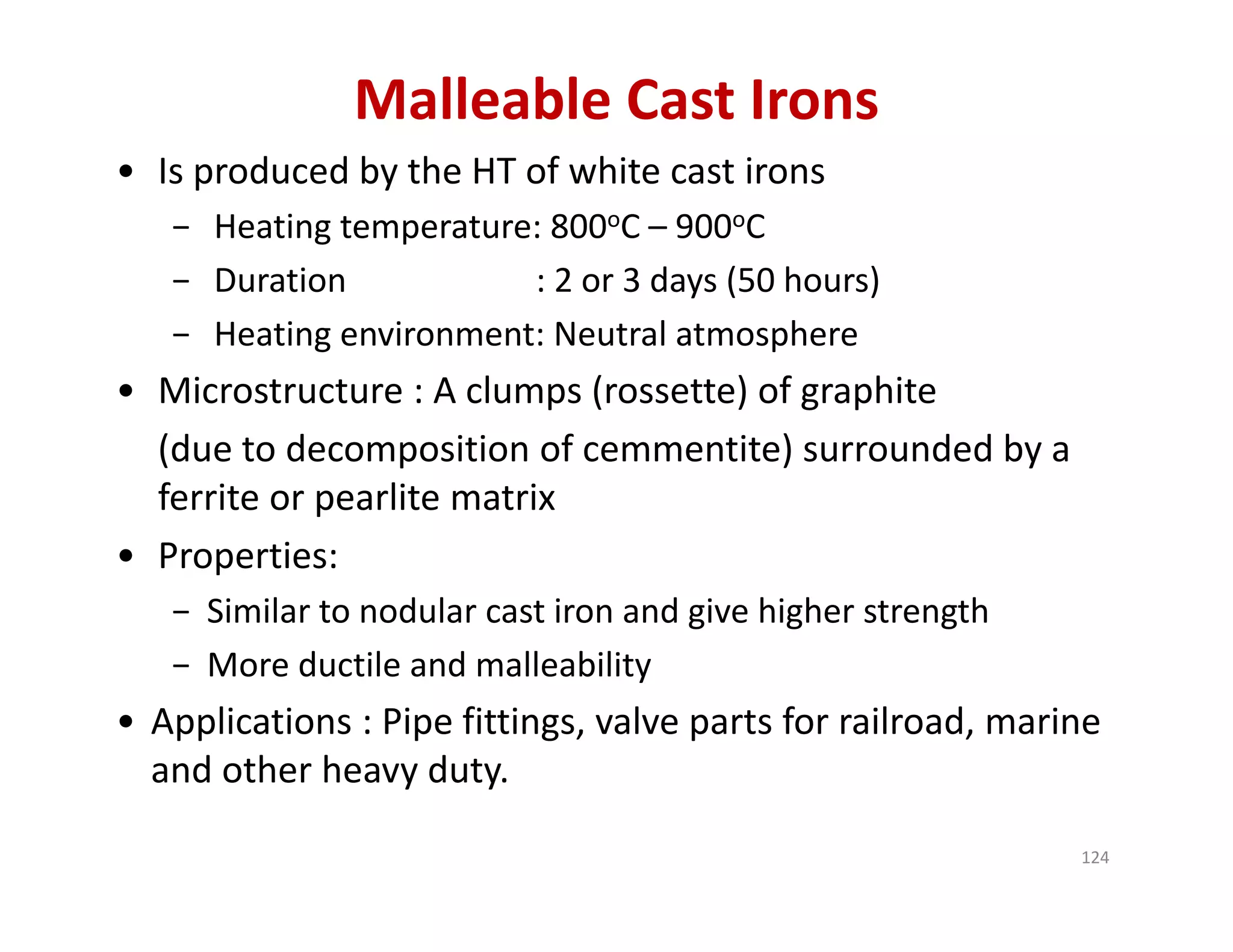 Malleable Cast Irons
• Is produced by the HT of white cast irons
− Heating temperature: 800oC – 900oC 
− Duration : 2 or 3 days (50 hours)
− Heating environment: Neutral atmosphere
• Microstructure : A clumps (rossette) of graphite 
(due to decomposition of cemmentite) surrounded by a  
ferrite or pearlite matrix
• Properties:
− Similar to nodular cast iron and give higher strength 
− More ductile and malleability
• Applications : Pipe fittings, valve parts for railroad, marine 
and other heavy duty.
124
 