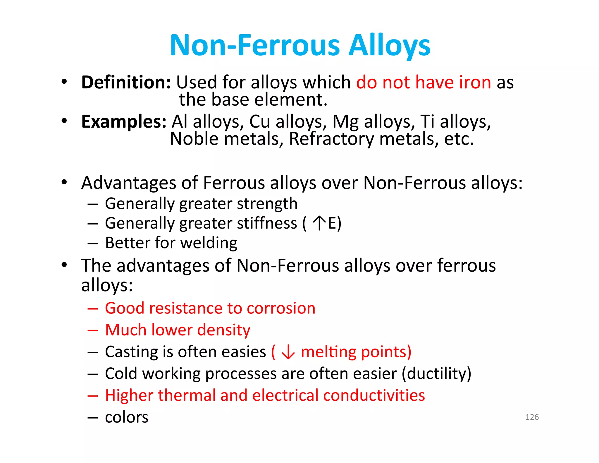 Non‐Ferrous Alloys
• Definition: Used for alloys which do not have iron as 
the base element.
• Examples: Al alloys, Cu alloys, Mg alloys, Ti alloys, 
Noble metals, Refractory metals, etc.
• Advantages of Ferrous alloys over Non‐Ferrous alloys:
– Generally greater strength
– Generally greater stiffness ( ↑E)
– Better for welding
• The advantages of Non‐Ferrous alloys over ferrous 
alloys:
– Good resistance to corrosion
– Much lower density
– Casting is often easies ( ↓ mel ng points)
– Cold working processes are often easier (ductility)
– Higher thermal and electrical conductivities
– colors 126
 