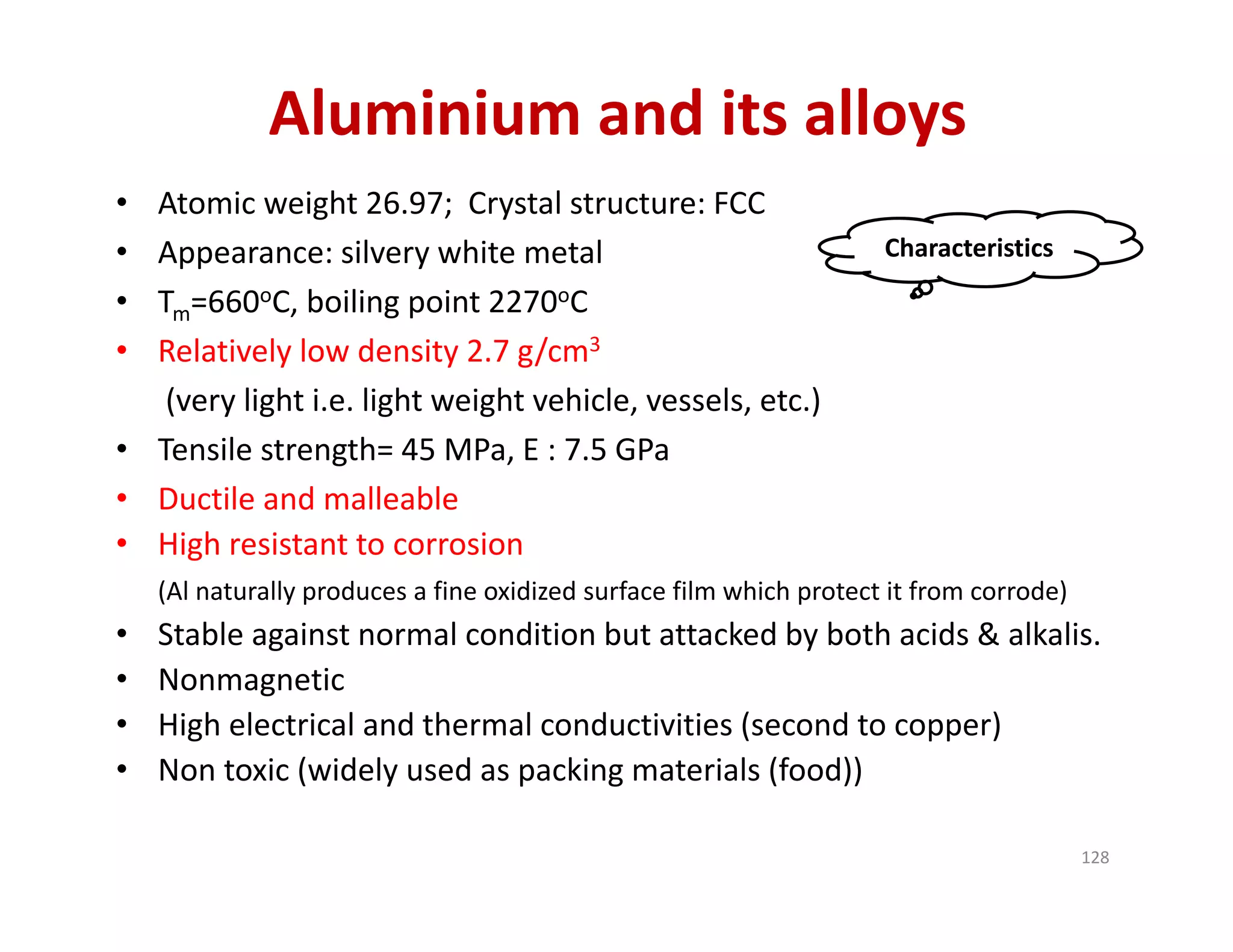 Aluminium and its alloys
• Atomic weight 26.97;  Crystal structure: FCC
• Appearance: silvery white metal
• Tm=660oC, boiling point 2270oC
• Relatively low density 2.7 g/cm3
(very light i.e. light weight vehicle, vessels, etc.) 
• Tensile strength= 45 MPa, E : 7.5 GPa
• Ductile and malleable
• High resistant to corrosion
(Al naturally produces a fine oxidized surface film which protect it from corrode)
• Stable against normal condition but attacked by both acids & alkalis.
• Nonmagnetic
• High electrical and thermal conductivities (second to copper)
• Non toxic (widely used as packing materials (food))
Characteristics
128
 