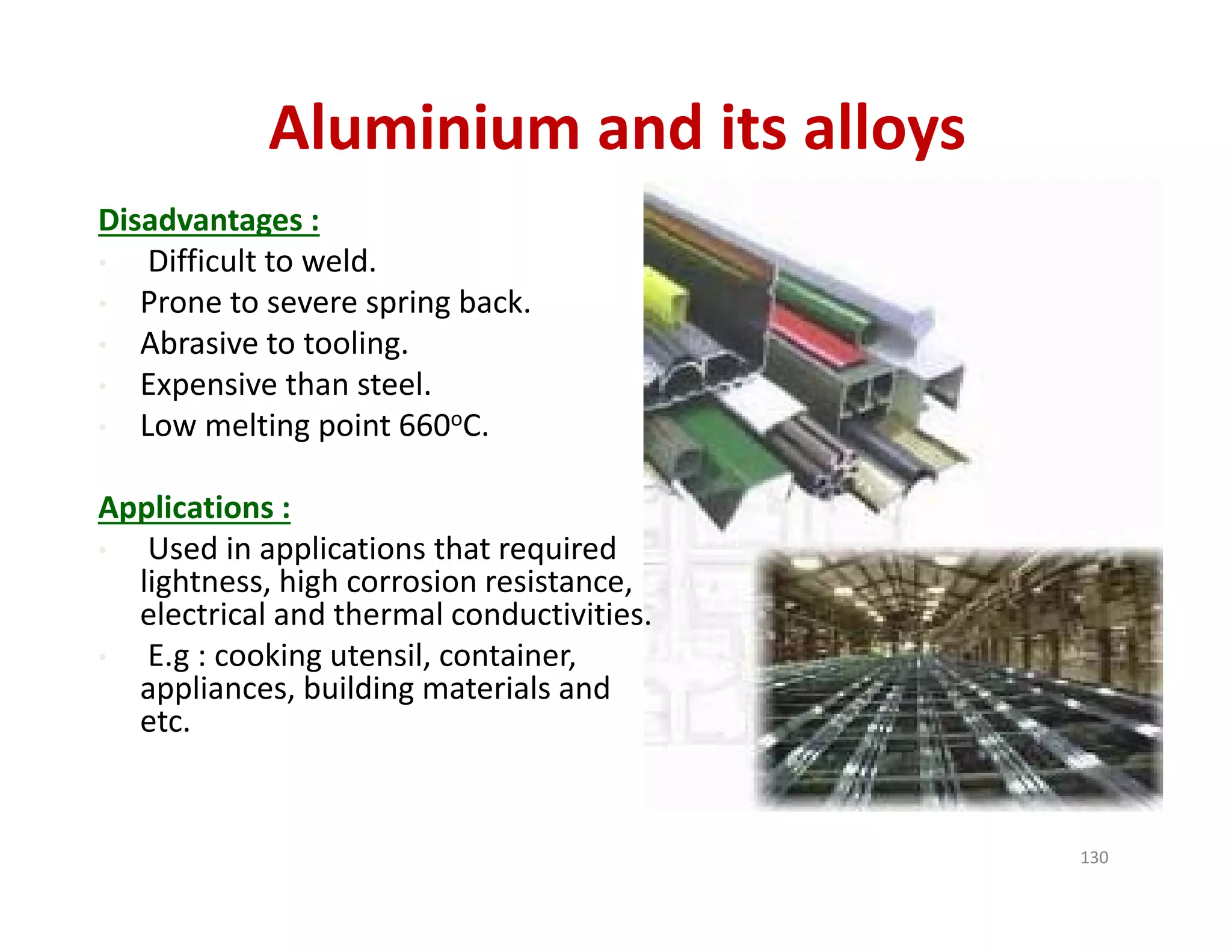 Aluminium and its alloys
Disadvantages :
• Difficult to weld.
• Prone to severe spring back.
• Abrasive to tooling.
• Expensive than steel.
• Low melting point 660oC.
Applications :
• Used in applications that required 
lightness, high corrosion resistance, 
electrical and thermal conductivities.
• E.g : cooking utensil, container, 
appliances, building materials and 
etc.
130
 