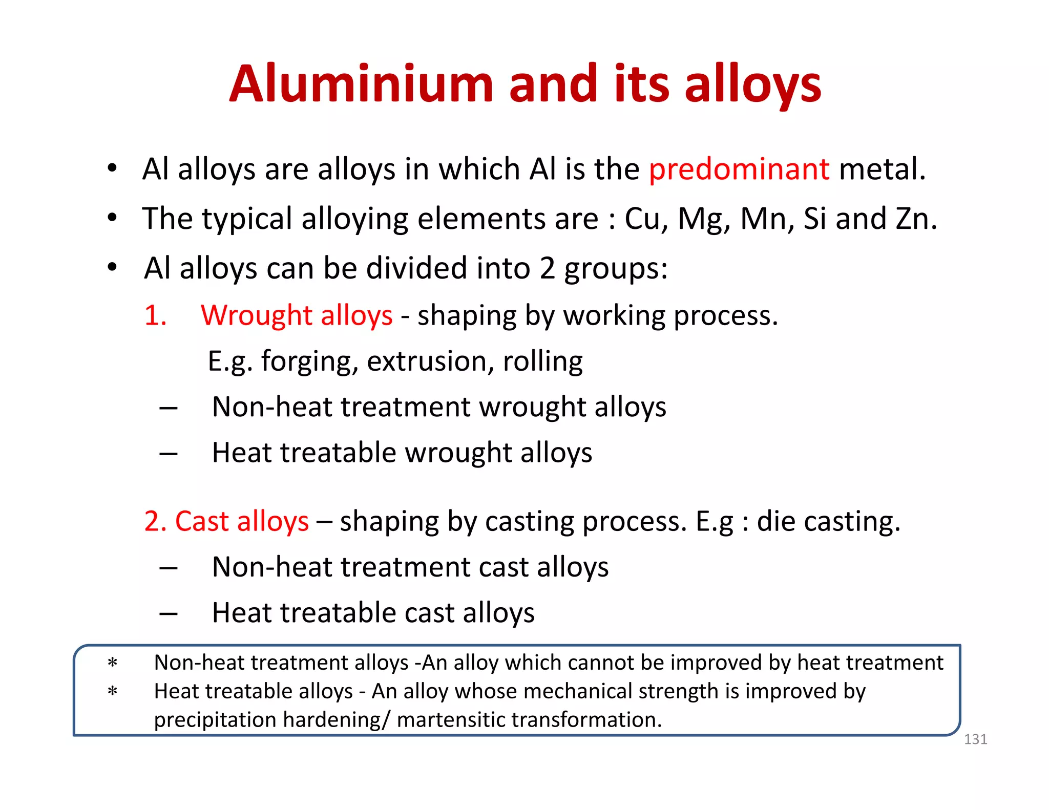 Aluminium and its alloys
• Al alloys are alloys in which Al is the predominant metal.
• The typical alloying elements are : Cu, Mg, Mn, Si and Zn.
• Al alloys can be divided into 2 groups:
1. Wrought alloys ‐ shaping by working process.
E.g. forging, extrusion, rolling
– Non‐heat treatment wrought alloys
– Heat treatable wrought alloys
2. Cast alloys – shaping by casting process. E.g : die casting.
– Non‐heat treatment cast alloys
– Heat treatable cast alloys
 Non‐heat treatment alloys ‐An alloy which cannot be improved by heat treatment
 Heat treatable alloys ‐ An alloy whose mechanical strength is improved by 
precipitation hardening/ martensitic transformation.
131
 