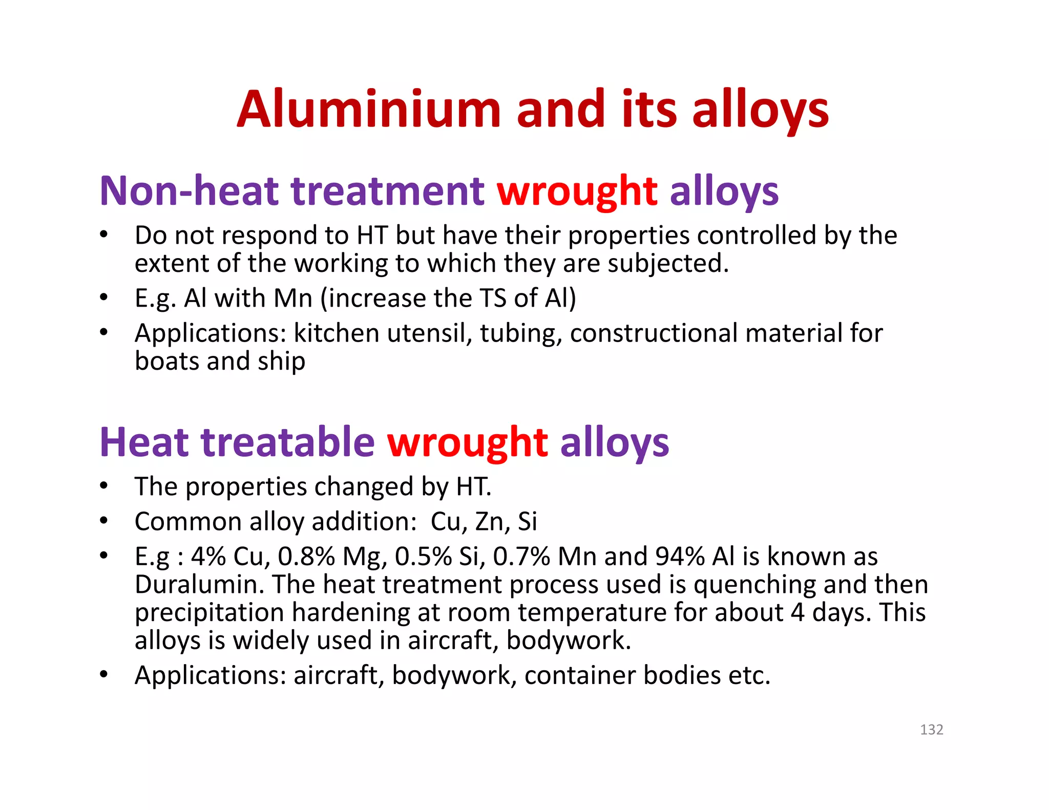 Non‐heat treatment wrought alloys
• Do not respond to HT but have their properties controlled by the 
extent of the working to which they are subjected.
• E.g. Al with Mn (increase the TS of Al) 
• Applications: kitchen utensil, tubing, constructional material for 
boats and ship
Heat treatable wrought alloys
• The properties changed by HT.
• Common alloy addition:  Cu, Zn, Si
• E.g : 4% Cu, 0.8% Mg, 0.5% Si, 0.7% Mn and 94% Al is known as 
Duralumin. The heat treatment process used is quenching and then 
precipitation hardening at room temperature for about 4 days. This 
alloys is widely used in aircraft, bodywork.
• Applications: aircraft, bodywork, container bodies etc.
Aluminium and its alloys
132
 